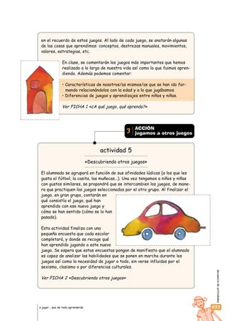 secuenciadeactividades
033a jugar… que de todo aprenderás
en el recuerdo de estos juegos. Al lado de cada juego, se anotarán algunas
de las cosas que aprendimos: conceptos, destrezas manuales, movimientos,
valores, estrategias, etc.
En clase, se comentarán los juegos más importantes que hemos
realizado a lo largo de nuestra vida así como lo que fuimos apren-
diendo. Además podemos comentar:
• Características de nosotros/as mismos/as que se han ido for-
mando relacionándolos con la edad y a lo que jugábamos.
• Diferencias de juegos y aprendizajes entre niños y niñas.
Ver FICHA 1 «¿A qué juego, qué aprendo?»
actividad 5
«Descubriendo otros juegos»
El alumnado se agrupará en función de sus afinidades lúdicas (a los que les
gusta el fútbol, la casita, las muñecas...). Una vez tengamos a niños y niñas
con gustos similares, se propondrá que se intercambien los juegos, de mane-
ra que practiquen los juegos seleccionados por el otro grupo. Al finalizar el
juego, en gran grupo, contarán en
qué consistía el juego, qué han
aprendido con ese nuevo juego y
cómo se han sentido (cómo se lo han
pasado).
Esta actividad finaliza con una
pequeña encuesta que cada escolar
completará, y donde se recoge qué
han aprendido jugando a este nuevo
juego. Se espera que estas encuestas pongan de manifiesto que el alumnado
es capaz de analizar las habilidades que se ponen en marcha durante los
juegos así como la necesidad de jugar a todo, sin verse influidos por el
sexismo, clasismo o por diferencias culturales.
Ver FICHA 2 «Descubriendo otros juegos»
ACCIÓN
jugamos a otros juegos3
 