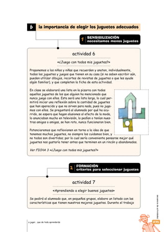 secuenciadeactividades
035a jugar… que de todo aprenderás
actividad 6
«¿Juego con todos mis juguetes?»
Proponemos a los niños y niñas que recuerden y anoten, individualmente,
todos los juguetes y juegos que tienen en su casa (si no saben escribir aún,
pueden utilizar dibujos, recortes de revistas de juguetes o que les ayude
algún familiar), y que completen la ficha de esta actividad.
En clase se elaborará una lista en la pizarra con todos
aquellos juguetes de los que alguien ha mencionado que
nunca juega con ellos. Esta será una lista larga, lo cual per-
mitirá iniciar una reflexión sobre la cantidad de juguetes
que han aparecido y que no sirven para nada, pues no juga-
mos con ellos. Se preguntará al alumnado por qué ha ocu-
rrido, se espera que hagan alusiones al efecto de la moda,
lo anunciaban mucho en televisión, lo pedían o tenían nues-
tros amigos o amigas, se han roto, nunca funcionaron bien.
Potenciaremos que reflexionen en torno a la idea de que
tenemos muchos juguetes, no siempre los cuidamos bien, y
no todos son divertidos; por lo cual sería conveniente pensarse mejor qué
juguetes nos gustaría tener antes que terminen en un rincón y abandonados.
Ver FICHA 3 «¿Juego con todos mis juguetes?»
actividad 7
«Aprendiendo a elegir buenos juguetes»
Se pedirá al alumnado que, en pequeños grupos, elabore un listado con las
características que tienen nuestros mejores juguetes. Durante el trabajo
b la importancia de elegir los juguetes adecuados
SENSIBILIZACIÓN
necesitamos menos juguetes1
FORMACIÓN
criterios para seleccionar juguetes2
 
