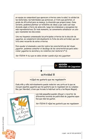 secuenciadeactividades
036 a jugar… que de todo aprenderás
en equipo se comprobará que aparecen criterios como la edad, la calidad de
los materiales, las habilidades que potencian, el trato que permiten, el
grado de dificultad para su manejo, la diversión que proporcionan. Como
variante, podemos plantear un torbellino de ideas y que cada cual vaya
diciendo algún criterio de selección, luego los ordenamos y escogemos los
más representativos. En todo momento, es conveniente establecer un colo-
quio razonando las elecciones.
Una vez hayamos consensuado los principales criterios de la elección de
juguetes, se completará individualmente la ficha de esta actividad, que ser-
virá como recuerdo de estos criterios.
Para ayudar al alumnado a escribir sobre las características del «buen
juguete», podemos consultar el decálogo de las características para selec-
cionar juguetes no sexistas y no violentos (ver material nº 1).
Ver FICHA 4 «Lo que no debo olvidar cuando elijo mis juguetes»
actividad 8
«¿Qué me gustaría que me regalasen?»
Cada niño y niña individualmente puede redactar una carta en la que se
recojan aquellos juguetes que les gustaría que le regalasen (en su cumplea-
ños, por Navidad, o bien que hiciese la habitual carta a los Reyes Magos).
Los más pequeños pueden dibujar o recortar de
diferentes revistas de publicidad de juguetes aque-
llos que más les gustan.
Ver FICHA 5 «Qué me gustaría que me regalasen»
ACCIÓN
elección de juguetes3
 