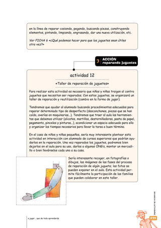 secuenciadeactividades
039a jugar… que de todo aprenderás
en la línea de reparar cosiendo, pegando, buscando piezas, construyendo
elementos, pintando, limpiando, engrasando, dar una nueva utilización, etc.
Ver FICHA 6 «¿Qué podemos hacer para que los juguetes sean útiles
otra vez?»
actividad 12
«Taller de reparación de juguetes»
Para realizar esta actividad es necesario que niños y niñas traigan al centro
juguetes que necesitan ser reparados. Con estos juguetes, se organizará un
taller de reparación y reutilización (cambio en la forma de jugar).
Tendremos que ayudar al alumnado buscando procedimientos adecuados para
reparar determinado tipo de desperfecto (desconchones, piezas que se han
caído, averías en maquinarias...). Tendremos que traer al aula las herramien-
tas que debemos utilizar (alicates, martillos, destornilladores, pasta de papel,
pegamento, pinceles y pinturas...), acondicionar un espacio adecuado para ello
y organizar los tiempos necesarios para llevar la tarea a buen término.
En el caso de niños y niñas pequeños, sería muy interesante plantear esta
actividad en interacción con alumnado de cursos superiores que podrían ayu-
darlos en la reparación. Una vez reparados los juguetes, podremos bien
dejarlos en el aula para su uso, darlos a algunas ONG’s, montar un mercadi-
llo o bien llevárselos cada uno a su casa.
Sería interesante recoger, en fotografías o
dibujos, las imágenes de las fases del proceso
de reparación de algún juguete; las fotos se
pueden exponer en el aula. Esta actividad per-
mite fácilmente la participación de las familias
que pueden colaborar en este taller.
ACCIÓN
reparando juguetes3
 
