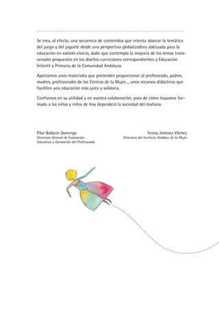 Se crea, al efecto, una secuencia de contenidos que intenta abarcar la temática
del juego y del juguete desde una perspectiva globalizadora adecuada para la
educación en valores cívicos, dado que contempla la mayoría de los temas trans-
versales propuestos en los diseños curriculares correspondientes a Educación
Infantil y Primaria de la Comunidad Andaluza.
Aportamos unos materiales que pretenden proporcionar al profesorado, padres,
madres, profesionales de los Centros de la Mujer..., unos recursos didácticos que
faciliten una educación más justa y solidaria.
Confiamos en su utilidad y en vuestra colaboración, pues de cómo hayamos for-
mado a las niñas y niños de hoy dependerá la sociedad del mañana.
Pilar Ballarín Domingo Teresa Jiménez Vílchez
Directora General de Evaluación Directora del Instituto Andaluz de la Mujer
Educativa y Formación del Profesorado
 