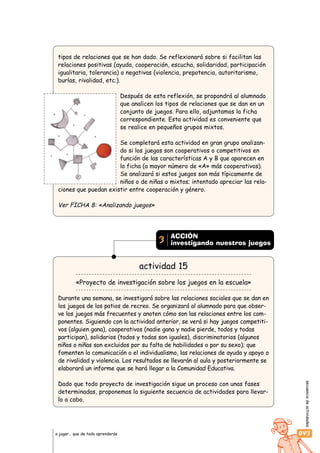 secuenciadeactividades
043a jugar… que de todo aprenderás
tipos de relaciones que se han dado. Se reflexionará sobre si facilitan las
relaciones positivas (ayuda, cooperación, escucha, solidaridad, participación
igualitaria, tolerancia) o negativas (violencia, prepotencia, autoritarismo,
burlas, rivalidad, etc.).
Después de esta reflexión, se propondrá al alumnado
que analicen los tipos de relaciones que se dan en un
conjunto de juegos. Para ello, adjuntamos la ficha
correspondiente. Esta actividad es conveniente que
se realice en pequeños grupos mixtos.
Se completará esta actividad en gran grupo analizan-
do si los juegos son cooperativos o competitivos en
función de las características A y B que aparecen en
la ficha (a mayor número de «A» más cooperativos).
Se analizará si estos juegos son más típicamente de
niños o de niñas o mixtos; intentado apreciar las rela-
ciones que puedan existir entre cooperación y género.
Ver FICHA 8: «Analizando juegos»
actividad 15
«Proyecto de investigación sobre los juegos en la escuela»
Durante una semana, se investigará sobre las relaciones sociales que se dan en
los juegos de los patios de recreo. Se organizará al alumnado para que obser-
ve los juegos más frecuentes y anoten cómo son las relaciones entre los com-
ponentes. Siguiendo con la actividad anterior, se verá si hay juegos competiti-
vos (alguien gana), cooperativos (nadie gana y nadie pierde, todos y todas
participan), solidarios (todos y todas son iguales), discriminatorios (algunos
niños o niñas son excluidos por su falta de habilidades o por su sexo); que
fomenten la comunicación o el individualismo, las relaciones de ayuda y apoyo o
de rivalidad y violencia. Los resultados se llevarán al aula y posteriormente se
elaborará un informe que se hará llegar a la Comunidad Educativa.
Dado que todo proyecto de investigación sigue un proceso con unas fases
determinadas, proponemos la siguiente secuencia de actividades para llevar-
lo a cabo.
ACCIÓN
investigando nuestros juegos3
 
