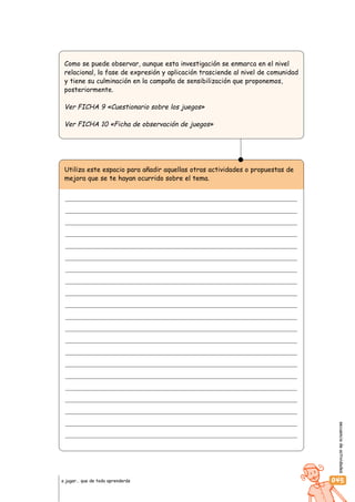 secuenciadeactividades
045a jugar… que de todo aprenderás
Como se puede observar, aunque esta investigación se enmarca en el nivel
relacional, la fase de expresión y aplicación trasciende al nivel de comunidad
y tiene su culminación en la campaña de sensibilización que proponemos,
posteriormente.
Ver FICHA 9 «Cuestionario sobre los juegos»
Ver FICHA 10 «Ficha de observación de juegos»
Utiliza este espacio para añadir aquellas otras actividades o propuestas de
mejora que se te hayan ocurrido sobre el tema.
 