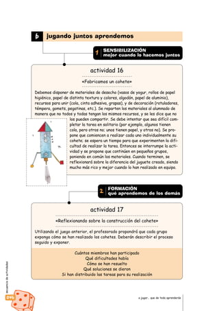 secuenciadeactividades
046 a jugar… que de todo aprenderás
actividad 16
«Fabricamos un cohete»
Debemos disponer de materiales de desecho (vasos de yogur, rollos de papel
higiénico, papel de distinta textura y colores, algodón, papel de aluminio),
recursos para unir (cola, cinta adhesiva, grapas), y de decoración (rotuladores,
témpera, gomets, pegatinas, etc.). Se reparten los materiales al alumnado de
manera que no todos y todas tengan los mismos recursos, y se les dice que no
los pueden compartir. Se debe intentar que sea difícil com-
pletar la tarea en solitario (por ejemplo, algunos tienen
cola, pero otros no; unos tienen papel, y otros no). Se pro-
pone que comiencen a realizar cada uno individualmente su
cohete; se espera un tiempo para que experimenten la difi-
cultad de realizar la tarea. Entonces se interrumpe la acti-
vidad y se propone que continúen en pequeños grupos,
poniendo en común los materiales. Cuando terminen, se
reflexionará sobre la diferencia del juguete creado, siendo
mucho más rico y mejor cuando lo han realizado en equipo.
actividad 17
«Reflexionando sobre la construcción del cohete»
Utilizando el juego anterior, el profesorado propondrá que cada grupo
exponga cómo se han realizado los cohetes. Deberán describir el proceso
seguido y exponer.
Cuántos miembros han participado
Qué dificultades había
Cómo se han resuelto
Qué soluciones se dieron
Si han distribuido las tareas para su realización
b jugando juntos aprendemos
SENSIBILIZACIÓN
mejor cuando lo hacemos juntos1
FORMACIÓN
qué aprendemos de los demás2
 