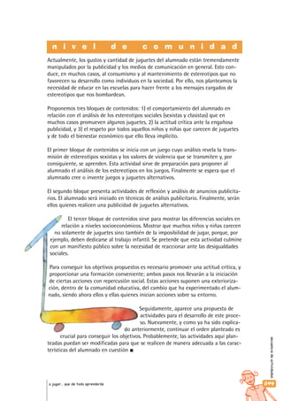 secuenciadeactividades
049a jugar… que de todo aprenderás
Actualmente, los gustos y cantidad de juguetes del alumnado están tremendamente
manipulados por la publicidad y los medios de comunicación en general. Esto con-
duce, en muchos casos, al consumismo y al mantenimiento de estereotipos que no
favorecen su desarrollo como individuos en la sociedad. Por ello, nos planteamos la
necesidad de educar en las escuelas para hacer frente a los mensajes cargados de
estereotipos que nos bombardean.
Proponemos tres bloques de contenidos: 1) el comportamiento del alumnado en
relación con el análisis de los estereotipos sociales (sexistas y clasistas) que en
muchos casos promueven algunos juguetes, 2) la actitud crítica ante la engañosa
publicidad, y 3) el respeto por todos aquellos niños y niñas que carecen de juguetes
y de todo el bienestar económico que ello lleva implícito.
El primer bloque de contenidos se inicia con un juego cuyo análisis revela la trans-
misión de estereotipos sexistas y los valores de violencia que se transmiten y, por
consiguiente, se aprenden. Esta actividad sirve de preparación para proponer al
alumnado el análisis de los estereotipos en los juegos. Finalmente se espera que el
alumnado cree o invente juegos y juguetes alternativos.
El segundo bloque presenta actividades de reflexión y análisis de anuncios publicita-
rios. El alumnado será iniciado en técnicas de análisis publicitario. Finalmente, serán
ellos quienes realicen una publicidad de juguetes alternativos.
El tercer bloque de contenidos sirve para mostrar las diferencias sociales en
relación a niveles socioeconómicos. Mostrar que muchos niños y niñas carecen
no solamente de juguetes sino también de la imposibilidad de jugar, porque, por
ejemplo, deben dedicarse al trabajo infantil. Se pretende que esta actividad culmine
con un manifiesto público sobre la necesidad de reaccionar ante las desigualdades
sociales.
Para conseguir los objetivos propuestos es necesario promover una actitud crítica, y
proporcionar una formación conveniente; ambos pasos nos llevarán a la iniciación
de ciertas acciones con repercusión social. Estas acciones suponen una exterioriza-
ción, dentro de la comunidad educativa, del cambio que ha experimentado el alum-
nado, siendo ahora ellos y ellas quienes inician acciones sobre su entorno.
Seguidamente, aparece una propuesta de
actividades para el desarrollo de este proce-
so. Nuevamente, y como ya ha sido explica-
do anteriormente, continuar el orden planteado es
crucial para conseguir los objetivos. Probablemente, las actividades aquí plan-
teadas puedan ser modificadas para que se realicen de manera adecuada a las carac-
terísticas del alumnado en cuestión
n i v e l d e c o m u n i d a d
 