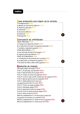 índice
una propuesta para jugar en la escuela
1 Fundamentación [009]
2 Modelo de intervención didáctica [013]
3 Objetivos generales [015]
4 Contenidos [017]
5 Secuencia didáctica [020]
6 Evaluación [023]
7 Bibliografía [024]
secuencia de actividades
NIVEL PERSONAL [029]
a El juego en el desarrollo infantil [030]
b La importancia de elegir los juguetes adecuados [035]
c Cuidando y reparando juguetes [038]
NIVEL RELACIONAL [041]
a Las relaciones sociales en los juegos [042]
b Jugando juntos aprendemos [046]
NIVEL DE COMUNIDAD [049]
a Transmisión de estereotipos en la sociedad [050]
b La publicidad y el consumo de juguetes [053]
c No todos los niños y niñas tienen juguetes [056]
material de trabajo
«El bastón mágico del abuelo» [061]
Ficha 1: ¿A qué juego, qué aprendo? [062]
Ficha 2: Descubriendo otros juegos [064]
Ficha 3: ¿Juego con todos mis juguetes? [065]
Ficha 4: Lo que no debo olvidar cuando elijo mis juguetes [066]
Ficha 5: Qué me gustaría que me regalasen [067]
Ficha 6: ¿Qué podemos hacer para que
los juguetes sean útiles otra vez? [068]
Ficha 7: Fichero de juegos grupales [069]
Ficha 8: Analizando juegos [070]
Ficha 9: Cuestionario sobre los juegos [072]
Ficha 10: Ficha de observación de juegos [073]
Ficha 11: ¡Esto es mentira! [074]
Material complementario 1: Criterios para la selección
de juguetes no sexistas y no violentos [075]
Material complementario 2: Construcción de juguetes [076]
Material complementario 3: Historia de Yan [080]
1
2
3
 