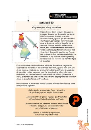 secuenciadeactividades
051a jugar… que de todo aprenderás
actividad 20
«Juguetes para ellos y para ellas»
Dispondremos de un conjunto de juguetes
(reales o de recortes de revista) que serán
clasificados como de niños o de niñas.
Debemos incluir juguetes que faciliten esta
clasificación, por ejemplo incluir muñecas,
menaje de cocina, material de enfermería,
vestidos, pistolas, espadas, muñecos que
matan, etc. Posteriormente se marcarán de
verde aquellos que potencien relaciones más
violentas, y de amarillo aquellos que favore-
cen la cooperación y las buenas relaciones. Se
observará si hay relación entre el género y
las relaciones que facilitan los distintos tipos
de juguetes
Esta actividad se continuará con un «debate». Para ello se elegirán dos
escolares que defiendan la necesidad de mantener juguetes para cada uno
de los sexos, y otros dos que argumenten sobre lo contrario, la necesidad
de que niños y niñas jueguen a todo. Se necesitará un niño o niña como
moderador, así como se contará con la opinión del público (el resto de la
clase). El formato de este debate será similar a los programas de televisión
donde se discuten temas controvertidos.
Para el debate, el moderador deberá recabar información suficiente sobre
los siguientes aspectos:
Cuáles son los argumentos a favor y en contra
de que haya juguetes propios de cada sexo.
Asociación entre el género y juegos que transmiten
diferentes actitudes (violentas o pacíficas).
Las consecuencias que tienen en nuestras expectativas
y modelos a seguir, las experiencias vividas
con estos juegos y juguetes.
Papel de la sociedad y la publicidad
en nuestros comportamientos.
?
FORMACIÓN
sexismo en los juguetes2
 