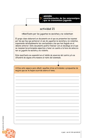 secuenciadeactividades
052 a jugar… que de todo aprenderás
ACCIÓN
concienciación de los estereotipos
que se transmiten jugando
3
actividad 21
«Manifiesto por los juguetes no sexistas y no violentos»
El grupo clase elaborará un documento en el que se presenten las razones
por las que hay que potenciar el uso de juguetes no sexistas y no violentos,
exponiendo detalladamente las conclusiones a las que han llegado en el
debate anterior. Este documento podría finalizar con un decálogo en el que
se resuman los principales aspectos a tener en cuenta a la hora de seleccio-
nar un juguete no-sexista y no violento.
Este manifiesto se expondrá en el tablón de anuncios del centro y/o se
difundirá de alguna otra manera al resto del alumnado.
Utiliza este espacio para añadir aquellas otras actividades o propuestas de
mejora que se te hayan ocurrido sobre el tema.
 