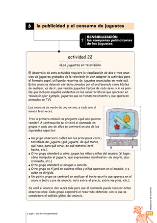 secuenciadeactividades
053a jugar… que de todo aprenderás
actividad 22
«Los juguetes en televisión»
El desarrollo de esta actividad requiere la visualización de dos o tres anun-
cios de juguetes grabados de la televisión (o bien adaptar la actividad para
el formato papel, utilizando recortes de juguetes anunciados en revistas).
Estos anuncios deberán ser seleccionados por el profesorado como fáciles
de analizar, es decir, que vendan juguetes típicos de cada sexo, y si es posi-
ble que incluyan engaños evidentes en las características que aparecen en
televisión (por ejemplo, juguetes que no tienen movimiento y que aparecen
animados en TV).
Los anuncios se verán de uno en uno, y cada uno al
menos tres veces.
Tras la primera emisión se pregunta ¿qué nos quieren
vender? A continuación se dividirá al alumnado en
grupos y cada uno de ellos se centrará en uno de los
siguientes aspectos:
Un grupo observará cuáles son las principales carac-
terísticas del juguete (qué juguete, de qué marca,
qué hace, para qué sirve, de qué material está
hecho, etc.).
Otro grupo atenderá a cómo juegan los niños y niñas del anuncio (el lugar,
cómo manipulan el juguete, qué expresiones manifiestan –de alegría, abu-
rrimiento, etc.).
Otro grupo atenderá al eslogan o canción.
Otro grupo se fijará en cuántos niños y niñas aparecen en el anuncio, y a
quién va dirigido.
Un quinto grupo se centrará en analizar el texto escrito que aparece en el
anuncio (nota a pie de anuncio, nota sobre el precio, sobre las pilas, etc.).
Se verá el anuncio dos veces más para que el alumnado pueda realizar estas
observaciones. Cada grupo expondrá el resultado obtenido; con lo que se
completará el análisis global del anuncio.
b la publicidad y el consumo de juguetes
SENSIBILIZACIÓN
las campañas publicitarias
de los juguetes
1
 