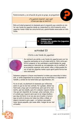 secuenciadeactividades
054 a jugar… que de todo aprenderás
Posteriormente, y en situación de gran en grupo, se preguntará:
¿Te gustaría tenerlo?, ¿por qué?
¿Crees que algo es mentira?
Esta actividad preparará al alumnado para la siguiente que consiste en visi-
tar una tienda de juguetes donde se comprobará si efectivamente estos
juguetes tienen todas las características y posibilidades anunciadas en tele-
visión.
actividad 23
«Visita a una tienda de juguetes»
Se realizará una salida a una tienda de juguetes para ver los
juguetes analizados en la actividad anterior. Esta visita per-
mitirá comparar si las cualidades y posibilidades de juego
anunciadas en televisión se corresponden con la realidad. Si
no es posible organizar esta salida, niños y niñas pueden lle-
var al aula los juguetes reales cuyos spots publicitarios han
sido analizados.
Debemos comparar si hacen exactamente lo mismo que anunciaba la televi-
sión, si están disponibles los accesorios que se mostraban, si responden al
tamaño y calidad de los materiales que esperábamos, etc.
Ya en el aula, se planteará al alumnado que reflexione
sobre lo que no nos han contado. Por ejemplo, dónde fue
fabricado y bajo qué circunstancias, para qué sirve real-
mente, qué nos enseña, qué otro consumo requiere (bate-
rías que son imposible de recargar, pilas costosas, etc.),
el cuidado que requiere para que no se rompa (muñeca
que deja de llorar si se cae una vez al suelo), el precio
(que no está al alcance de todos los niños y niñas), el
espacio necesario para jugar, o el peligro que puede
tener (pieza pequeña, que causa daño, riesgos de ser mal
utilizado).
?
FORMACIÓN
¿cómo nos venden los juguetes
en televisión?
2
 