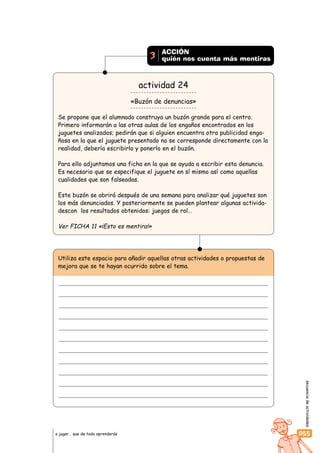 secuenciadeactividades
055a jugar… que de todo aprenderás
actividad 24
«Buzón de denuncias»
Se propone que el alumnado construya un buzón grande para el centro.
Primero informarán a las otras aulas de los engaños encontrados en los
juguetes analizados; pedirán que si alguien encuentra otra publicidad enga-
ñosa en la que el juguete presentado no se corresponde directamente con la
realidad, debería escribirlo y ponerlo en el buzón.
Para ello adjuntamos una ficha en la que se ayuda a escribir esta denuncia.
Es necesario que se especifique el juguete en sí mismo así como aquellas
cualidades que son falseadas.
Este buzón se abrirá después de una semana para analizar qué juguetes son
los más denunciados. Y posteriormente se pueden plantear algunas activida-
descon los resultados obtenidos: juegos de rol…
Ver FICHA 11 «¡Esto es mentira!»
ACCIÓN
quién nos cuenta más mentiras3
Utiliza este espacio para añadir aquellas otras actividades o propuestas de
mejora que se te hayan ocurrido sobre el tema.
 