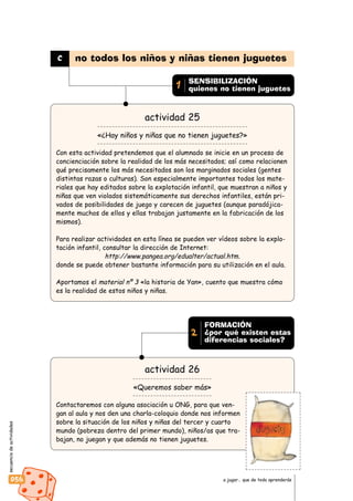secuenciadeactividades
056 a jugar… que de todo aprenderás
actividad 25
«¿Hay niños y niñas que no tienen juguetes?»
Con esta actividad pretendemos que el alumnado se inicie en un proceso de
concienciación sobre la realidad de los más necesitados; así como relacionen
qué precisamente los más necesitados son los marginados sociales (gentes
distintas razas o culturas). Son especialmente importantes todos los mate-
riales que hay editados sobre la explotación infantil, que muestran a niños y
niñas que ven violados sistemáticamente sus derechos infantiles, están pri-
vados de posibilidades de juego y carecen de juguetes (aunque paradójica-
mente muchos de ellos y ellas trabajan justamente en la fabricación de los
mismos).
Para realizar actividades en esta línea se pueden ver vídeos sobre la explo-
tación infantil, consultar la dirección de Internet:
http://www.pangea.org/edualter/actual.htm.
donde se puede obtener bastante información para su utilización en el aula.
Aportamos el material nº 3 «la historia de Yan», cuento que muestra cómo
es la realidad de estos niños y niñas.
actividad 26
«Queremos saber más»
Contactaremos con alguna asociación u ONG, para que ven-
gan al aula y nos den una charla-coloquio donde nos informen
sobre la situación de los niños y niñas del tercer y cuarto
mundo (pobreza dentro del primer mundo), niños/as que tra-
bajan, no juegan y que además no tienen juguetes.
c no todos los niños y niñas tienen juguetes
SENSIBILIZACIÓN
quienes no tienen juguetes1
FORMACIÓN
¿por qué existen estas
diferencias sociales?
2
 