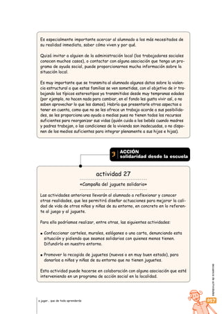 secuenciadeactividades
057a jugar… que de todo aprenderás
Es especialmente importante acercar al alumnado a los más necesitados de
su realidad inmediata, saber cómo viven y por qué.
Quizá invitar a alguien de la administración local (los trabajadores sociales
conocen muchos casos), o contactar con alguna asociación que tenga un pro-
grama de ayuda social, puede proporcionarnos mucha información sobre la
situación local.
Es muy importante que se transmita al alumnado algunos datos sobre la violen-
cia estructural a que estas familias se ven sometidas, con el objetivo de ir tra-
bajando los típicos estereotipos ya transmitidos desde muy tempranas edades
(por ejemplo, no hacen nada para cambiar, en el fondo les gusta vivir así, o no
saben aprovechar lo que les damos). Habría que presentarle otros aspectos a
tener en cuenta, como que no se les ofrece un trabajo acorde a sus posibilida-
des, se les proporciona una ayuda a medias pues no tienen todos los recursos
suficientes para reorganizar sus vidas (quién cuida a los bebés cuando madres
y padres trabajan, o las condiciones de la vivienda son inadecuadas, o no dispo-
nen de los medios suficientes para integrar plenamente a sus hijos e hijas).
actividad 27
«Campaña del juguete solidario»
Las actividades anteriores llevarán al alumnado a reflexionar y conocer
otras realidades, que les permitirá diseñar actuaciones para mejorar la cali-
dad de vida de otros niños y niñas de su entorno, en concreto en lo referen-
te al juego y al juguete.
Para ello podríamos realizar, entre otras, las siguientes actividades:
Confeccionar carteles, murales, eslóganes o una carta, denunciando esta
situación y pidiendo que seamos solidarios con quienes menos tienen.
Difundirlo en nuestro entorno.
Promover la recogida de juguetes (nuevos o en muy buen estado), para
donarlos a niños y niñas de su entorno que no tienen juguetes.
Esta actividad puede hacerse en colaboración con alguna asociación que esté
interveniendo en un programa de acción social en la localidad.
ACCIÓN
solidaridad desde la escuela3
 