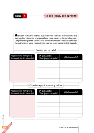 materialdetrabajo
062 a jugar… que de todo aprenderás
Habla con tu madre, padre o cualquier otro familiar, sobre aquello a lo
que jugabas tú cuando eras pequeño/a y qué juguetes te gustaban más.
Completa el siguiente cuadro, será divertido conocer como han cambiado
tus gustos en el juego y descubrirás cuantas cosas has aprendido jugando.
1ficha «a qué juego, qué aprendo»
Pega aquí una fotografía
de cuando tenías esa edad
¿A qué jugaba?
¿Qué juguetes tenía?
¿Qué aprendía?
Cuando empecé a andar y hablar
Pega aquí una fotografía
de cuando tenías esa edad
¿A qué jugaba?
¿Qué juguetes tenía?
¿Qué aprendía?
Cuando era un bebé
 
