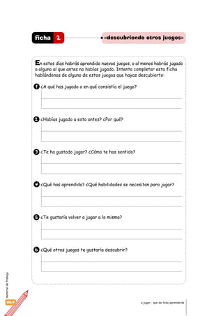 materialdetrabajo
064 a jugar… que de todo aprenderás
En estos días habrás aprendido nuevos juegos, o al menos habrás jugado
a alguno al que antes no habías jugado. Intenta completar esta ficha
hablándonos de alguno de estos juegos que hayas descubierto:
1 ¿A qué has jugado o en qué consistía el juego?
2 ¿Habías jugado a esto antes? ¿Por qué?
3 ¿Te ha gustado jugar? ¿Cómo te has sentido?
4 ¿Qué has aprendido? ¿Qué habilidades se necesitan para jugar?
5 ¿Te gustaría volver a jugar a lo mismo?
6 ¿Qué otros juegos te gustaría descubrir?
2ficha «descubriendo otros juegos»
 