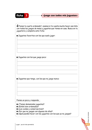 materialdetrabajo
065a jugar… que de todo aprenderás
¿Tienes tu cuarto ordenado?, veamos si te cuesta mucho hacer una lista
con todos los juegos de mesa y juguetes que tienes en casa. Busca en tu
juguetero y completa esta ficha:
Juguetes favoritos con los que suelo jugar:
Juguetes con los que juego poco:
Juguetes que tengo, con los que no juego nunca:
Piensa un poco y responde
¿Tienes demasiados juguetes?
¿Están bien ordenados?
¿Los cuidas y conservas bien?
¿Por que no juegas con algunos de ellos?
¿Qué puedes hacer con los juguetes con los que ya no juegas?
3ficha «juego con todos mis juguetes»
 