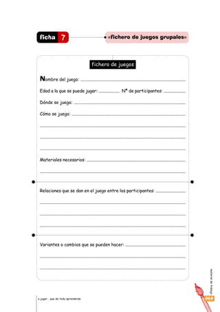 materialdetrabajo
069a jugar… que de todo aprenderás
7ficha «fichero de juegos grupales»
fichero de juegos
Nombre del juego: ..................................................................................................
Edad a la que se puede jugar: .................... Nª de participantes: .....................
Dónde se juega: ......................................................................................................
Cómo se juega: .......................................................................................................
......................................................................................................................................
.....................................................................................................................................
.....................................................................................................................................
Materiales necesarios: .............................................................................................
.....................................................................................................................................
Relaciones que se dan en el juego entre los participantes: ............................
.....................................................................................................................................
....................................................................................................................................
....................................................................................................................................
Variantes o cambios que se pueden hacer: ........................................................
.....................................................................................................................................
.....................................................................................................................................
 