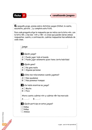materialdetrabajo
070 a jugar… que de todo aprenderás
«analizando juegos»8ficha
En pequeño grupo, piensa sobre distintos juegos (fútbol, la casita,
escondite, parchís ...) y completa esta ficha.
Para cada pregunta elige la respuesta que se indica con la letra «A», con
la letra «B», o las dos -«A» y «B»- si crees que pueden darse ambas
respuestas; cuenta, a continuación, cuántas respuestas has señalado de
cada clase.
juego:
1 ¿Quién juega?
A Puede jugar todo el mundo
B Puede jugar solamente quien tiene cierta habilidad
2 ¿Quién gana?
A No gana nadie
B Algunas personas
3 ¿Cómo nos relacionamos cuando jugamos?
A Nos ayudamos
B Nos ponemos trampas
4 ¿Se habla mientras se juega?
A Mucho
B Poco
Ahora cuenta cuántas «A» y cuántas «B» has marcado
A B
5 ¿Quién participa en estos juegos?
Niños
Niñas
Ambos
 