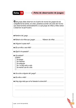 materialdetrabajo
073a jugar… que de todo aprenderás
«ficha de observación de juegos»10ficha
Cada grupo debe observar en el patio de recreo los juegos de sus
compañeros/as (antes, en clase, podemos acordar una zona del recreo
que observaremos detenidamente o a qué grupo de niños y niñas vamos
a observar en particular).
Nombre del juego
Número de niños que juegan Número de niñas
¿Alguien lo pasa mal?
¿Es un niño o una niña?
¿Qué le ha pasado?
¿Se pelean?
¿Cómo?
Se pegan
Se insultan
Se empujan
Se le deja solo o sola
Se meten con él o ella
¿Se echa a alguien del juego?
¿Es niño o niña?
¿Hay algo más que os ha llamado la atención?
 
