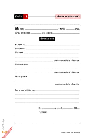 materialdetrabajo
074 a jugar… que de todo aprenderás
Me llamo .................................................................... y tengo .................. años,
estoy en la clase ......................., del colegio ..........................................................
denuncio que:
El juguete ...................................................................................................................
de la marca ..................................................................................................................
No tiene ..................................................................................................................
...................................................................................................................................
.............................................................................. como lo anuncia la televisión.
No sirve para .........................................................................................................
...................................................................................................................................
.............................................................................. como lo anuncia la televisión.
No se parece...........................................................................................................
...................................................................................................................................
.............................................................................. como lo anuncia la televisión.
Por lo que solicito que ..............................................................................................
...................................................................................................................................
...................................................................................................................................
...................................................................................................................................
En .........................., a ...... de ..................., 200.....
Firmado:
11ficha «¡esto es mentira!»
 