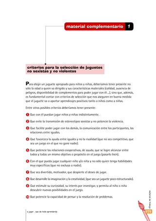 materialdetrabajo
075a jugar… que de todo aprenderás
1material complementario
criterios para la selección de juguetes
no sexistas y no violentos
Para elegir un juguete apropiado para niños y niñas, deberíamos tener presente no
sólo la edad a quien va dirigido y sus características materiales (calidad, ausencia de
peligros, disponibilidad de complementos para poder jugar con él ...), sino que, además,
es fundamental contar con criterios de selección que nos aseguren en buena medida
que el juguete va a aportar aprendizajes positivos tanto a niños como a niñas.
Entre otros posibles criterios deberíamos tener presente:
1 Que con él puedan jugar niños y niñas indistintamente.
2 Que evite la transmisión de estereotipos sexistas y no potencie la violencia.
3 Que facilite poder jugar con los demás, la comunicación entre los participantes, las
relaciones entre iguales.
4 Que favorezca la ayuda entre iguales y no la rivalidad (que no sea competitivo, que
sea un juego en el que no gane nadie).
5 Que potencie las relaciones cooperativas, de ayuda, que se logre alcanzar entre
todos y todas un mismo objetivo o propósito en el juego (pasarlo bien).
6 Con el que pueda jugar cualquier niño y/o niña y no sólo quien tenga habilidades
muy específicas (que no excluya a nadie).
7 Que sea divertido, motivador, que despierte el deseo de jugar.
8 Que desarrolle la imaginación y la creatividad, (que sea un juguete poco estructurado).
9 Que estimule su curiosidad, su interés por investigar, y permita al niño o niña
descubrir nuevas posibilidades en el juego.
10 Que potencie la capacidad de pensar y la resolución de problemas.
 