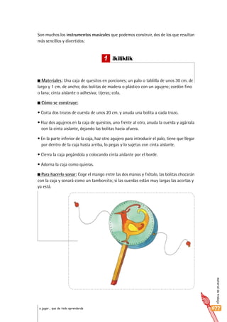 materialdetrabajo
077a jugar… que de todo aprenderás
Son muchos los instrumentos musicales que podemos construir, dos de los que resultan
más sencillos y divertidos:
Materiales: Una caja de quesitos en porciones; un palo o tablilla de unos 30 cm. de
largo y 1 cm. de ancho; dos bolitas de madera o plástico con un agujero; cordón fino
o lana; cinta aislante o adhesiva; tijeras; cola.
Cómo se construye:
• Corta dos trozos de cuerda de unos 20 cm. y anuda una bolita a cada trozo.
• Haz dos agujeros en la caja de quesitos, uno frente al otro, anuda la cuerda y agárrala
con la cinta aislante, dejando las bolitas hacia afuera.
• En la parte inferior de la caja, haz otro agujero para introducir el palo, tiene que llegar
por dentro de la caja hasta arriba, lo pegas y lo sujetas con cinta aislante.
• Cierra la caja pegándola y colocando cinta aislante por el borde.
• Adorna la caja como quieras.
Para hacerlo sonar: Coge el mango entre las dos manos y frótalo, las bolitas chocarán
con la caja y sonará como un tamborcito; si las cuerdas están muy largas las acortas y
ya está.
1 ikiliklik
 