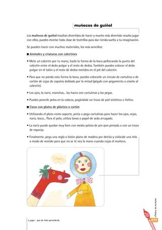 materialdetrabajo
079a jugar… que de todo aprenderás
Los muñecos de guiñol resultan divertidos de hacer y mucho más divertido resulta jugar
con ellos, puedes montar toda clase de teatrillos para dar rienda suelta a tu imaginación.
Se pueden hacer con muchos materiales, los más sencillos:
Animales y criaturas con calcetines
• Mete un calcetín por tu mano, hazle la forma de la boca pellizcando la punta del
calcetín entre el dedo pulgar y el resto de dedos. También puedes colocar el dedo
pulgar en el talón y el resto de dedos metidos en el pié del calcetín.
• Para que no pierda esta forma la boca, puedes colocarle un círculo de cartulina o de
cartón de cajas de zapatos doblado por la mitad (pégalo con pegamento o cóselo al
calcetín).
• Los ojos, la nariz, manchas... las haces con cartulinas y las pegas.
• Puedes ponerle pelos en la cabeza, pegándole un trozo de piel sintética o fieltro.
Caras con platos de plástico o cartón
• Utilizando el plato como soporte, pinta o pega cartulinas para hacer los ojos, cejas,
nariz, boca... Para el pelo, utiliza lanas o papel de seda arrugado.
• La nariz puede quedar muy bien con media pelota de pin-pon pintada o con un trozo
de esponja.
• Finalmente, pega una regla o listón plano de madera por detrás y colócale una tela
a modo de vestido para que no se te vea la mano cuando cojas el muñeco.
muñecos de guiñol
 