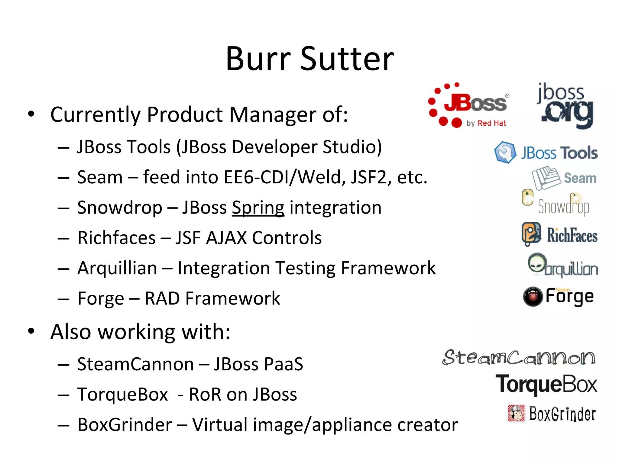 Burr Sutter Currently Product Manager of: JBoss Tools (JBoss Developer Studio) Seam – feed into EE6-CDI/Weld, JSF2, etc. Snowdrop – JBoss  Spring  integration Richfaces – JSF AJAX Controls Arquillian – Integration Testing Framework Forge – RAD Framework Also working with: SteamCannon – JBoss PaaS TorqueBox  - RoR on JBoss BoxGrinder – Virtual image/appliance creator 