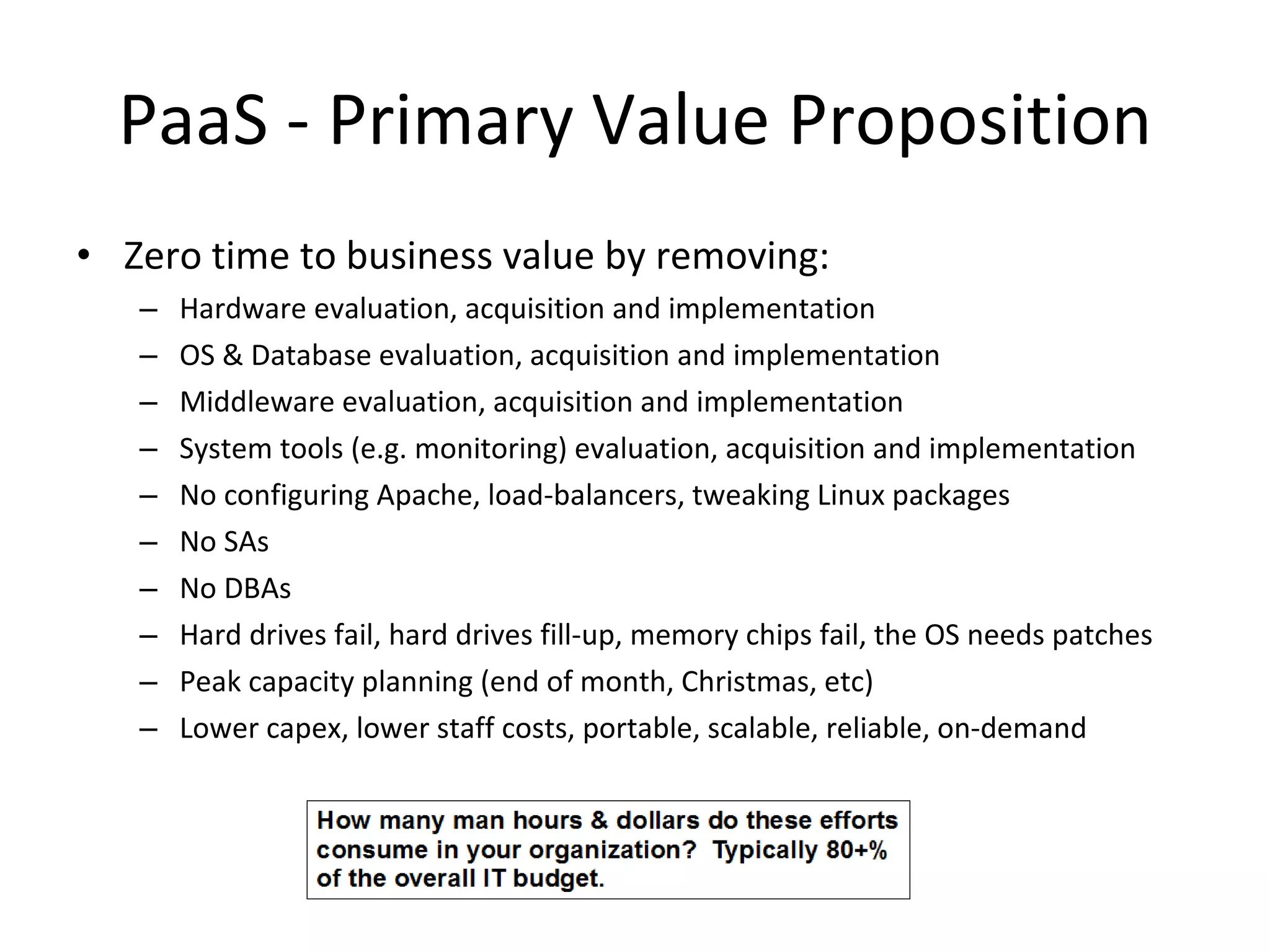 PaaS - Primary Value Proposition Zero time to business value by removing: Hardware evaluation, acquisition and implementation OS & Database evaluation, acquisition and implementation Middleware evaluation, acquisition and implementation System tools (e.g. monitoring) evaluation, acquisition and implementation No configuring Apache, load-balancers, tweaking Linux packages No SAs No DBAs Hard drives fail, hard drives fill-up, memory chips fail, the OS needs patches Peak capacity planning (end of month, Christmas, etc) Lower capex, lower staff costs, portable, scalable, reliable, on-demand 