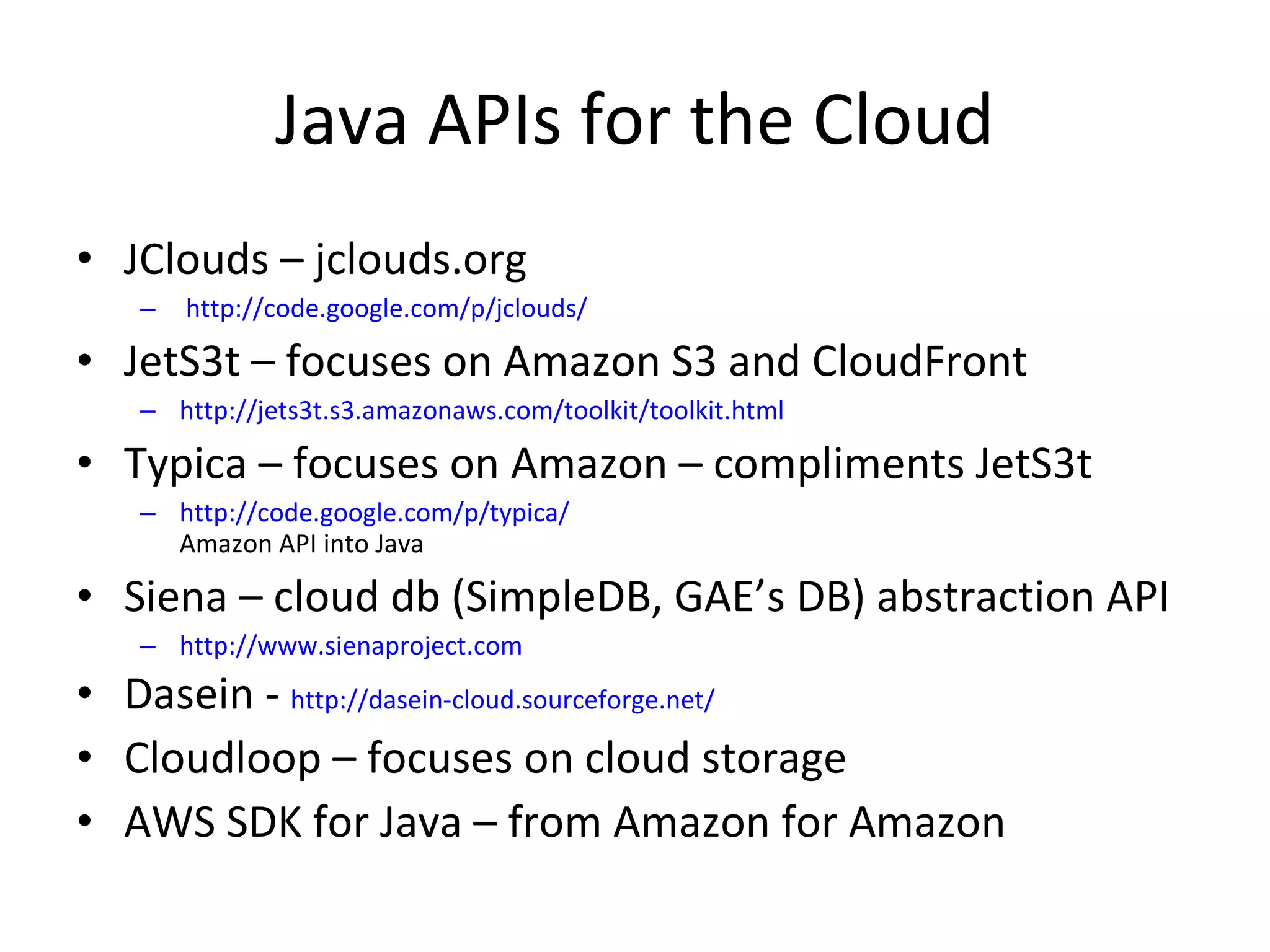 Java APIs for the Cloud JClouds – jclouds.org  http://code.google.com/p/jclouds/ JetS3t – focuses on Amazon S3 and CloudFront http://jets3t.s3.amazonaws.com/toolkit/toolkit.html Typica – focuses on Amazon – compliments JetS3t http://code.google.com/p/typica/ Amazon API into Java Siena – cloud db (SimpleDB, GAE’s DB) abstraction API http://www.sienaproject.com Dasein -  http://dasein-cloud.sourceforge.net/ Cloudloop – focuses on cloud storage AWS SDK for Java – from Amazon for Amazon 