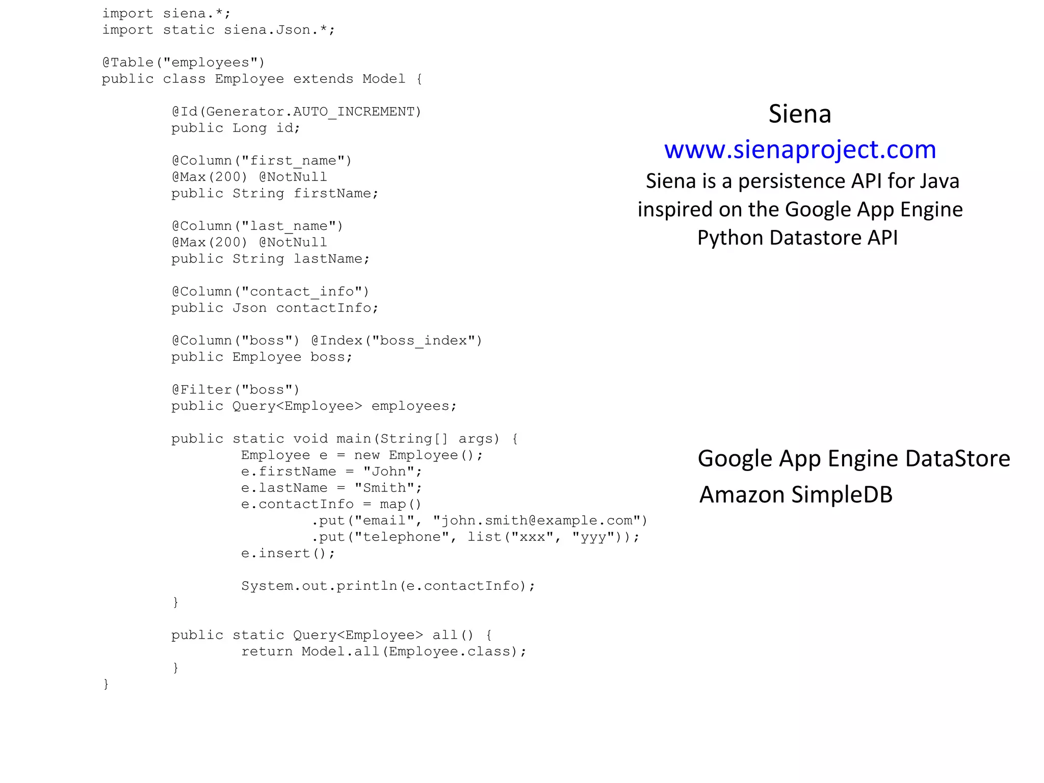 import siena.*; import static siena.Json.*; @Table(&quot;employees&quot;) public class Employee extends Model {                  @Id(Generator.AUTO_INCREMENT)         public Long id;                  @Column(&quot;first_name&quot;)         @Max(200) @NotNull         public String firstName;                  @Column(&quot;last_name&quot;)         @Max(200) @NotNull         public String lastName;                  @Column(&quot;contact_info&quot;)         public Json contactInfo;                  @Column(&quot;boss&quot;) @Index(&quot;boss_index&quot;)         public Employee boss;                  @Filter(&quot;boss&quot;)         public Query<Employee> employees;                  public static void main(String[] args) {                 Employee e = new Employee();                 e.firstName = &quot;John&quot;;                 e.lastName = &quot;Smith&quot;;                 e.contactInfo = map()                         .put(&quot;email&quot;, &quot;john.smith@example.com&quot;)                         .put(&quot;telephone&quot;, list(&quot;xxx&quot;, &quot;yyy&quot;));                 e.insert();                                  System.out.println(e.contactInfo);         }                  public static Query<Employee> all() {                 return Model.all(Employee.class);         } } Siena  www.sienaproject.com   Siena is a persistence API for Java inspired on the Google App Engine Python Datastore API  Google App Engine DataStore Amazon SimpleDB 