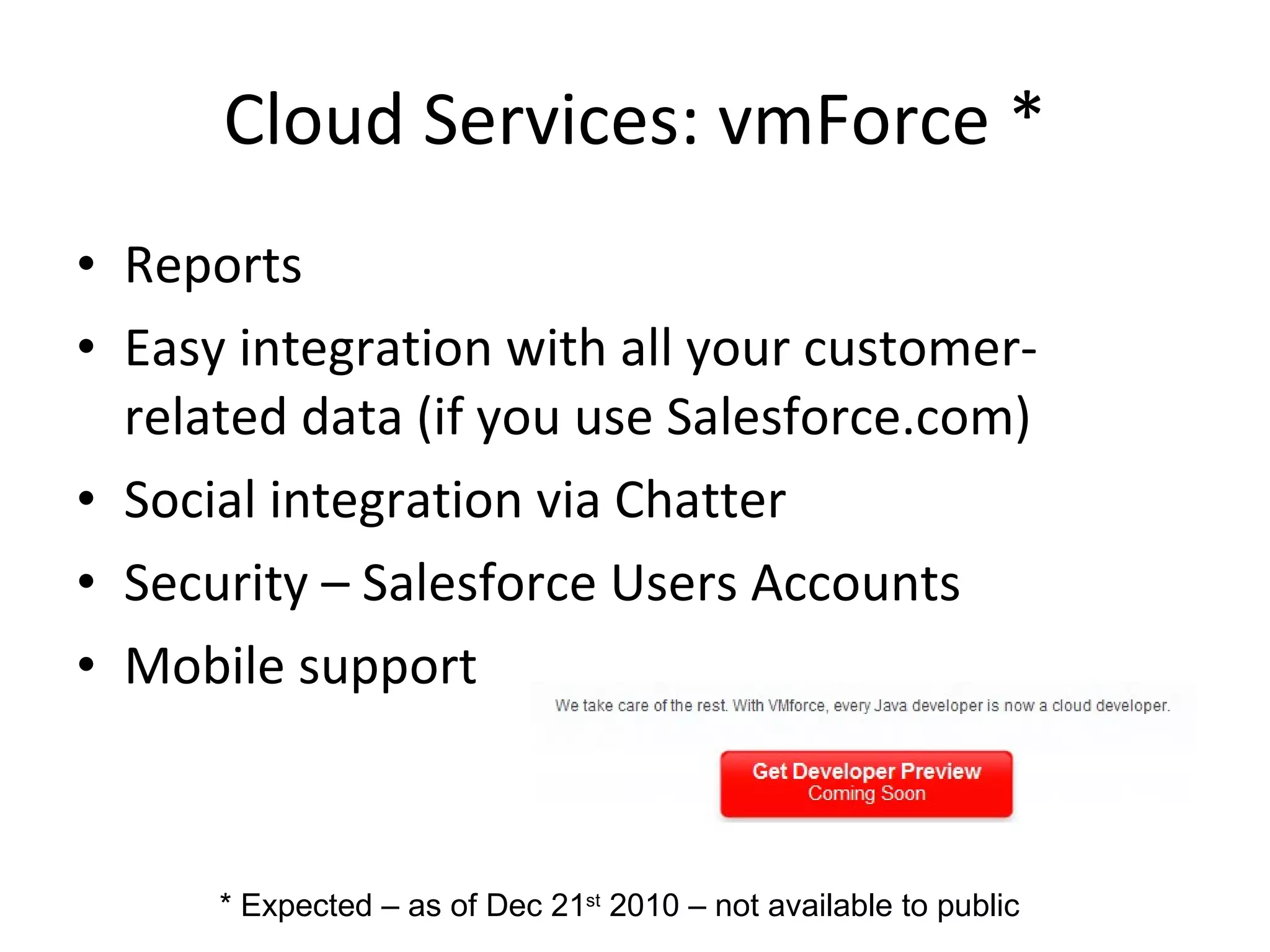Cloud Services: vmForce * Reports Easy integration with all your customer-related data (if you use Salesforce.com) Social integration via Chatter Security – Salesforce Users Accounts Mobile support * Expected – as of Dec 21 st  2010 – not available to public 