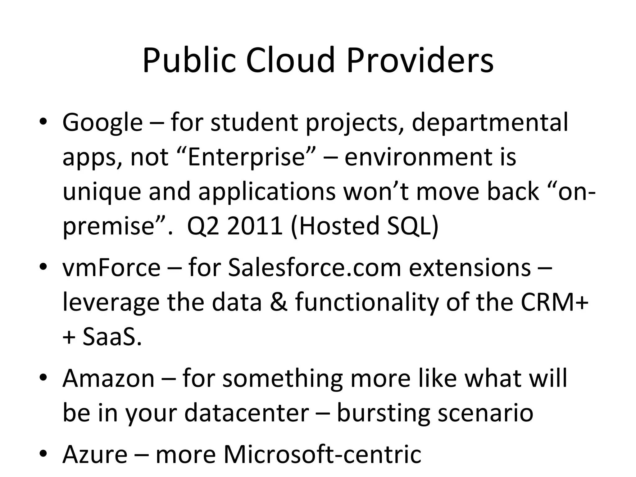 Public Cloud Providers Google – for student projects, departmental apps, not “Enterprise” – environment is unique and applications won’t move back “on-premise”.  Q2 2011 (Hosted SQL)  vmForce – for Salesforce.com extensions – leverage the data & functionality of the CRM++ SaaS.  Amazon – for something more like what will be in your datacenter – bursting scenario Azure – more Microsoft-centric 
