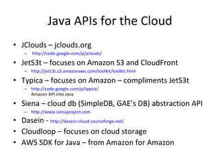 Java APIs for the Cloud JClouds – jclouds.org  http://code.google.com/p/jclouds/ JetS3t – focuses on Amazon S3 and CloudFront http://jets3t.s3.amazonaws.com/toolkit/toolkit.html Typica – focuses on Amazon – compliments JetS3t http://code.google.com/p/typica/ Amazon API into Java Siena – cloud db (SimpleDB, GAE’s DB) abstraction API http://www.sienaproject.com Dasein -  http://dasein-cloud.sourceforge.net/ Cloudloop – focuses on cloud storage AWS SDK for Java – from Amazon for Amazon 