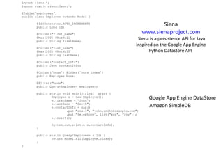 import siena.*; import static siena.Json.*; @Table(&quot;employees&quot;) public class Employee extends Model {                  @Id(Generator.AUTO_INCREMENT)         public Long id;                  @Column(&quot;first_name&quot;)         @Max(200) @NotNull         public String firstName;                  @Column(&quot;last_name&quot;)         @Max(200) @NotNull         public String lastName;                  @Column(&quot;contact_info&quot;)         public Json contactInfo;                  @Column(&quot;boss&quot;) @Index(&quot;boss_index&quot;)         public Employee boss;                  @Filter(&quot;boss&quot;)         public Query<Employee> employees;                  public static void main(String[] args) {                 Employee e = new Employee();                 e.firstName = &quot;John&quot;;                 e.lastName = &quot;Smith&quot;;                 e.contactInfo = map()                         .put(&quot;email&quot;, &quot;john.smith@example.com&quot;)                         .put(&quot;telephone&quot;, list(&quot;xxx&quot;, &quot;yyy&quot;));                 e.insert();                                  System.out.println(e.contactInfo);         }                  public static Query<Employee> all() {                 return Model.all(Employee.class);         } } Siena  www.sienaproject.com   Siena is a persistence API for Java inspired on the Google App Engine Python Datastore API  Google App Engine DataStore Amazon SimpleDB 