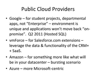 Public Cloud Providers Google – for student projects, departmental apps, not “Enterprise” – environment is unique and applications won’t move back “on-premise”.  Q2 2011 (Hosted SQL)  vmForce – for Salesforce.com extensions – leverage the data & functionality of the CRM++ SaaS.  Amazon – for something more like what will be in your datacenter – bursting scenario Azure – more Microsoft-centric 