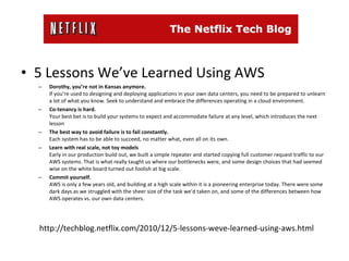 5 Lessons We’ve Learned Using AWS Dorothy, you’re not in Kansas anymore.  If you’re used to designing and deploying applications in your own data centers, you need to be prepared to unlearn a lot of what you know. Seek to understand and embrace the differences operating in a cloud environment. Co-tenancy is hard. Your best bet is to build your systems to expect and accommodate failure at any level, which introduces the next lesson The best way to avoid failure is to fail constantly. Each system has to be able to succeed, no matter what, even all on its own. Learn with real scale, not toy models Early in our production build out, we built a simple repeater and started copying full customer request traffic to our AWS systems. That is what really taught us where our bottlenecks were, and some design choices that had seemed wise on the white board turned out foolish at big scale. Commit yourself. AWS is only a few years old, and building at a high scale within it is a pioneering enterprise today. There were some dark days as we struggled with the sheer size of the task we’d taken on, and some of the differences between how AWS operates vs. our own data centers. http://techblog.netflix.com/2010/12/5-lessons-weve-learned-using-aws.html 