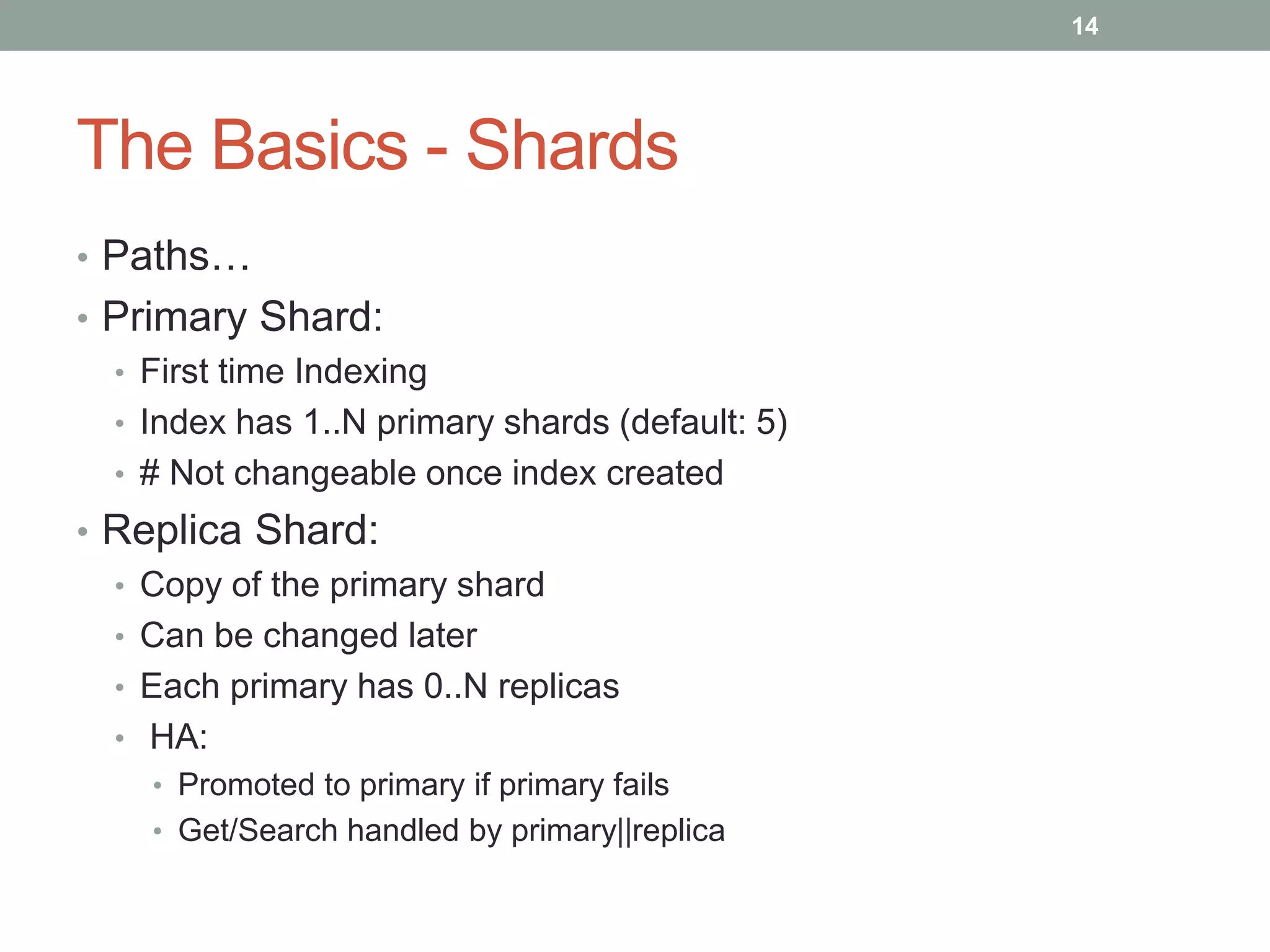 The Basics - Shards
• Paths…
• Primary Shard:
• First time Indexing
• Index has 1..N primary shards (default: 5)
• # Not changeable once index created
• Replica Shard:
• Copy of the primary shard
• Can be changed later
• Each primary has 0..N replicas
• HA:
• Promoted to primary if primary fails
• Get/Search handled by primary||replica
14
 