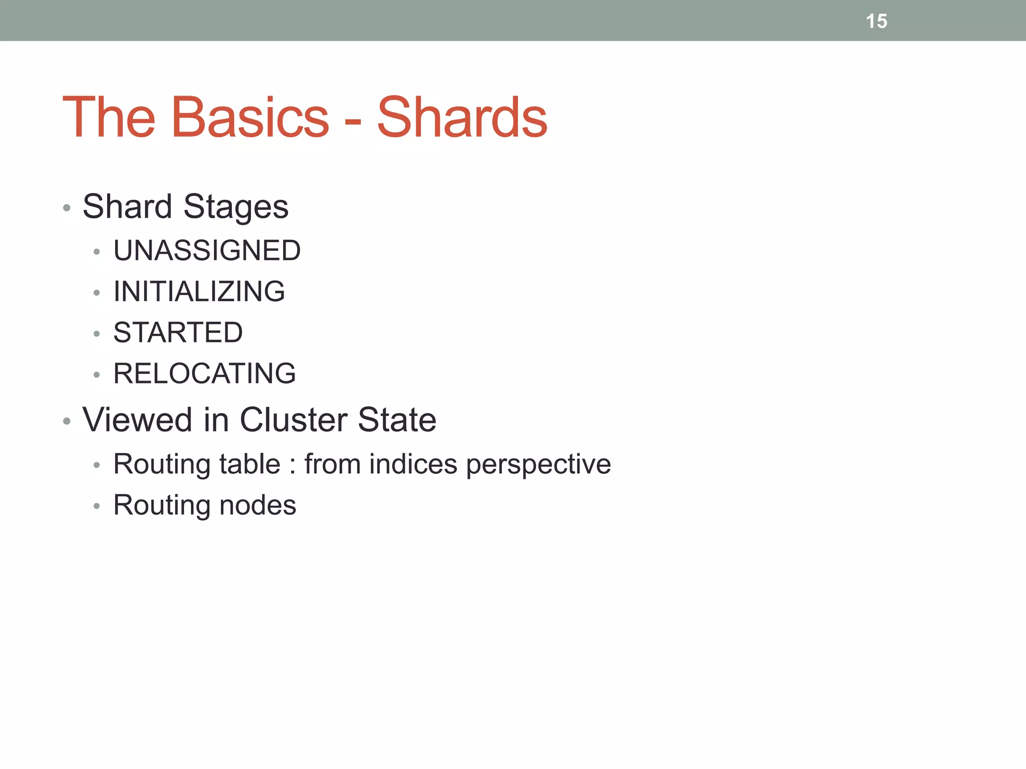 The Basics - Shards
• Shard Stages
• UNASSIGNED
• INITIALIZING
• STARTED
• RELOCATING
• Viewed in Cluster State
• Routing table : from indices perspective
• Routing nodes
15
 