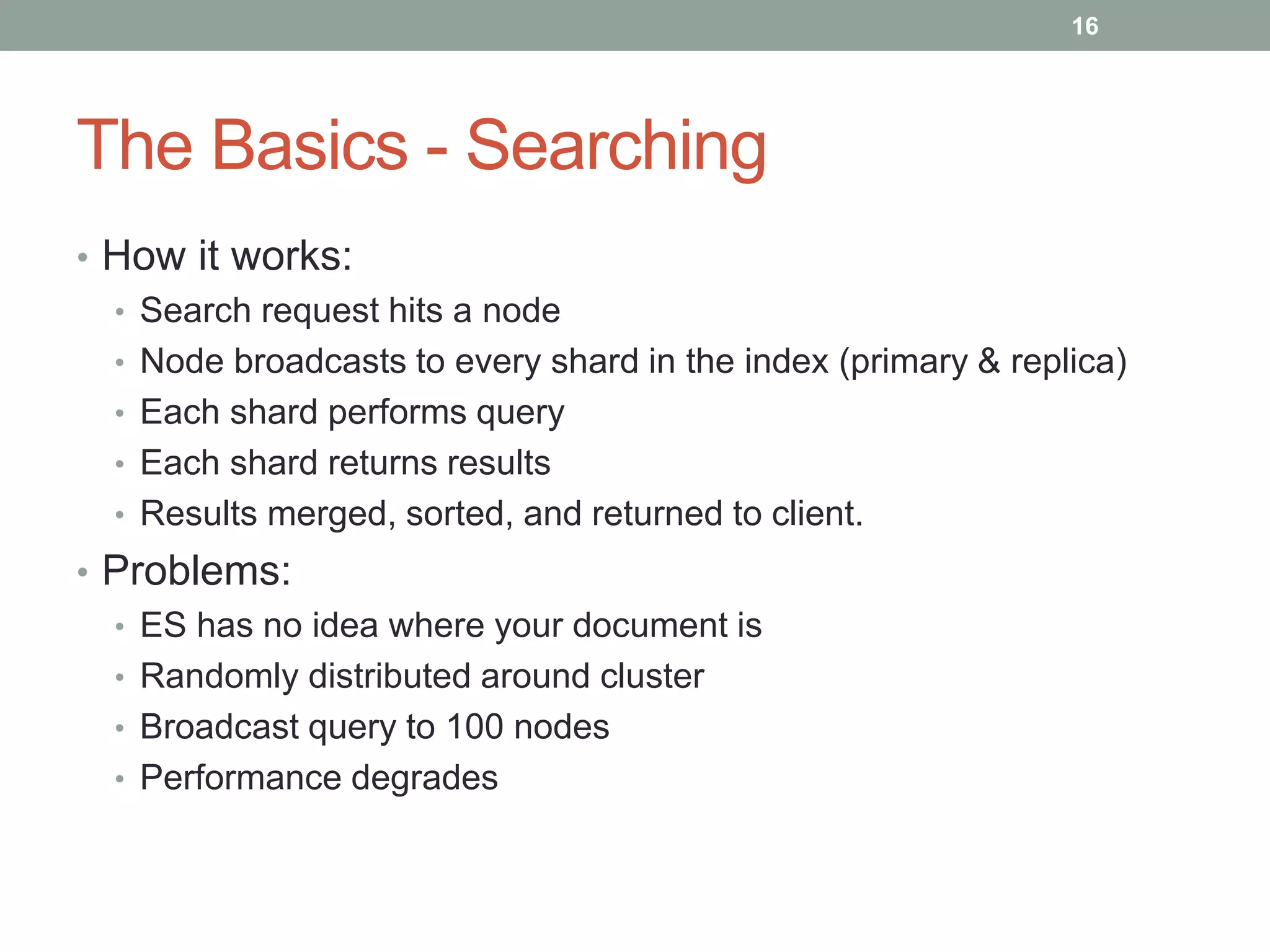The Basics - Searching
• How it works:
• Search request hits a node
• Node broadcasts to every shard in the index (primary & replica)
• Each shard performs query
• Each shard returns results
• Results merged, sorted, and returned to client.
• Problems:
• ES has no idea where your document is
• Randomly distributed around cluster
• Broadcast query to 100 nodes
• Performance degrades
16
 