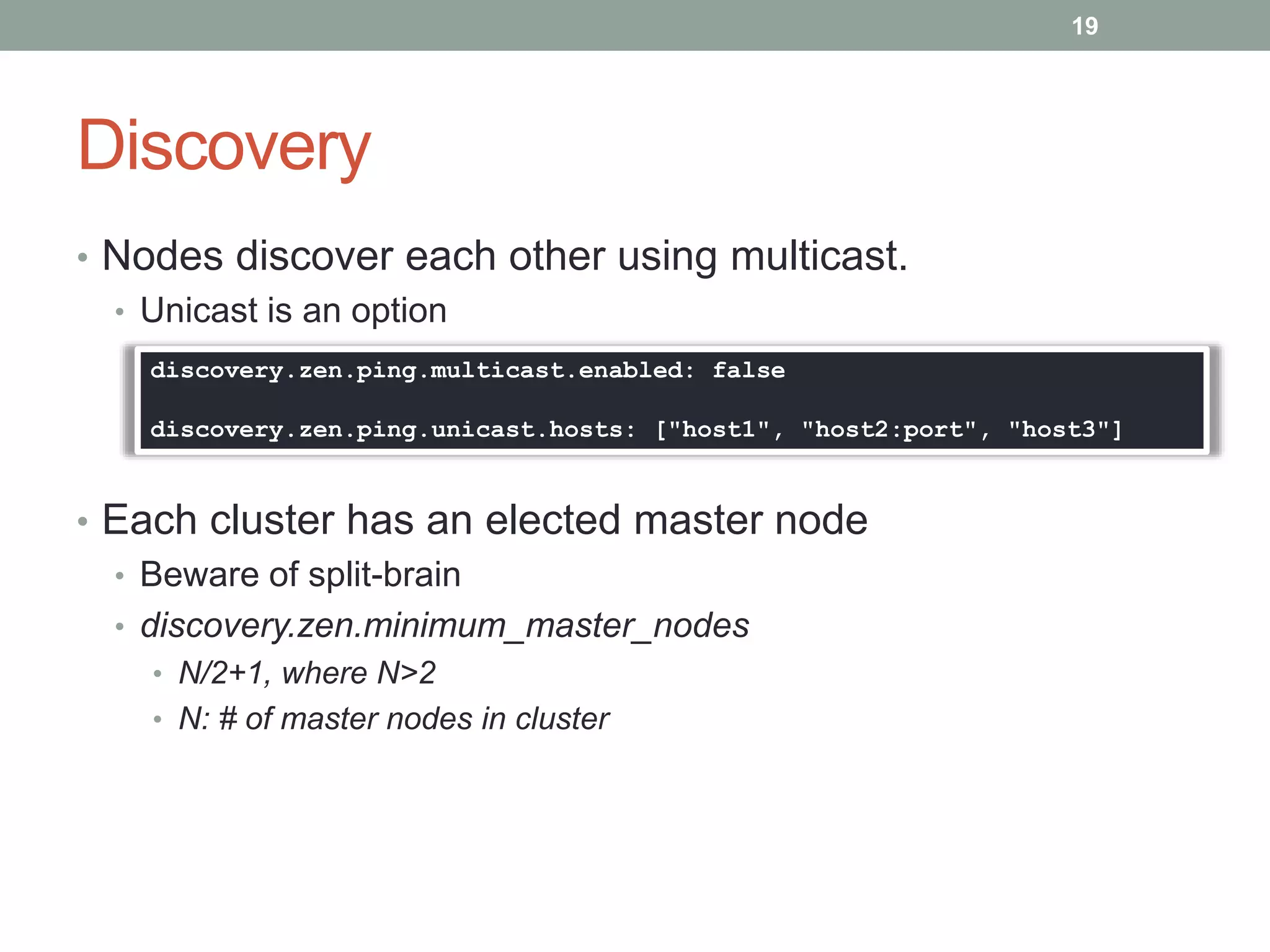 Discovery
• Nodes discover each other using multicast.
• Unicast is an option
• Each cluster has an elected master node
• Beware of split-brain
• discovery.zen.minimum_master_nodes
• N/2+1, where N>2
• N: # of master nodes in cluster
19
discovery.zen.ping.multicast.enabled: false
discovery.zen.ping.unicast.hosts: ["host1", "host2:port", "host3"]
 