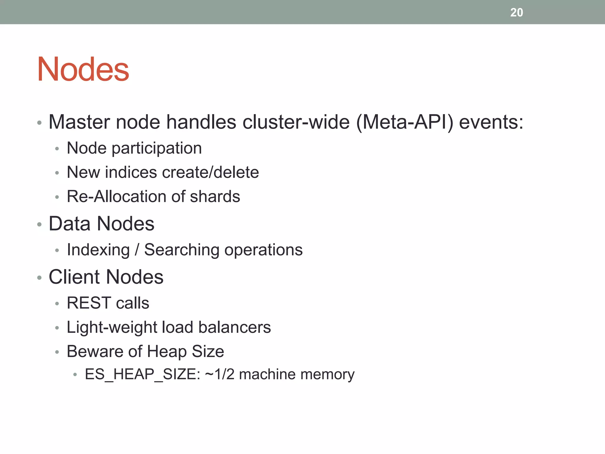 Nodes
• Master node handles cluster-wide (Meta-API) events:
• Node participation
• New indices create/delete
• Re-Allocation of shards
• Data Nodes
• Indexing / Searching operations
• Client Nodes
• REST calls
• Light-weight load balancers
• Beware of Heap Size
• ES_HEAP_SIZE: ~1/2 machine memory
20
 