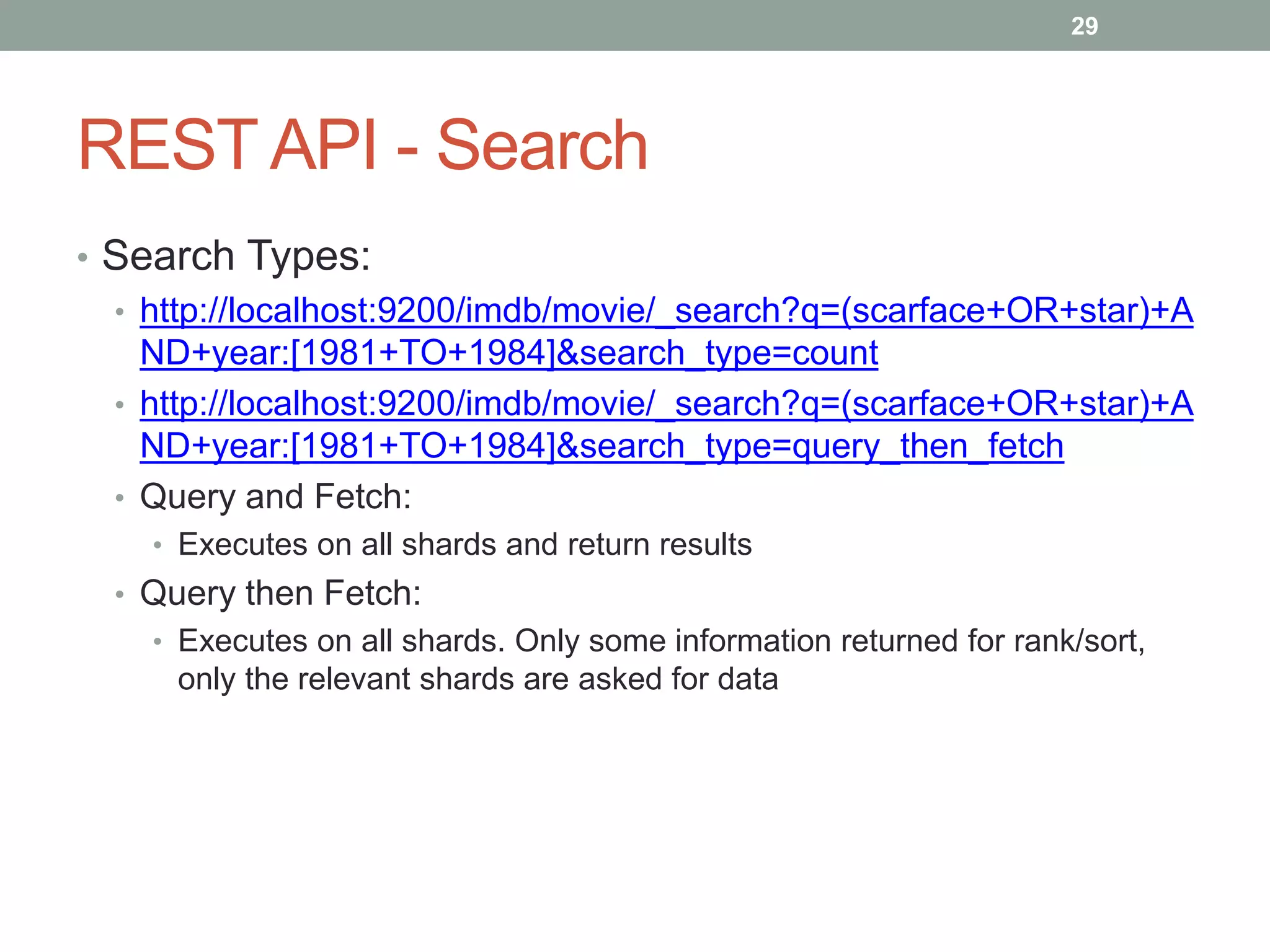 REST API - Search
• Search Types:
• http://localhost:9200/imdb/movie/_search?q=(scarface+OR+star)+A
ND+year:[1981+TO+1984]&search_type=count
• http://localhost:9200/imdb/movie/_search?q=(scarface+OR+star)+A
ND+year:[1981+TO+1984]&search_type=query_then_fetch
• Query and Fetch:
• Executes on all shards and return results
• Query then Fetch:
• Executes on all shards. Only some information returned for rank/sort,
only the relevant shards are asked for data
29
 