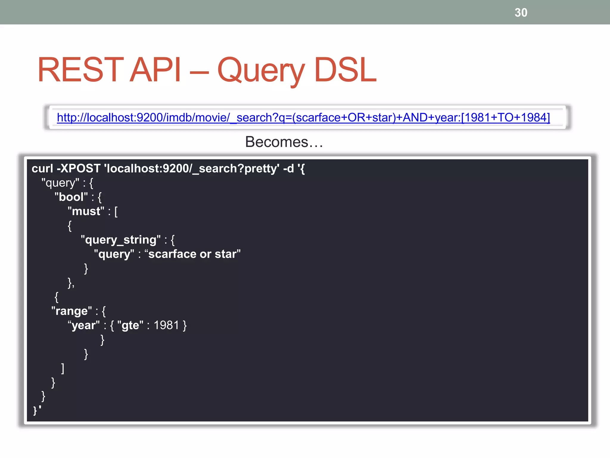 REST API – Query DSL
30
http://localhost:9200/imdb/movie/_search?q=(scarface+OR+star)+AND+year:[1981+TO+1984]
curl -XPOST 'localhost:9200/_search?pretty' -d '{
"query" : {
"bool" : {
"must" : [
{
"query_string" : {
"query" : “scarface or star"
}
},
{
"range" : {
“year" : { "gte" : 1981 }
}
}
]
}
}
}'
Becomes…
 