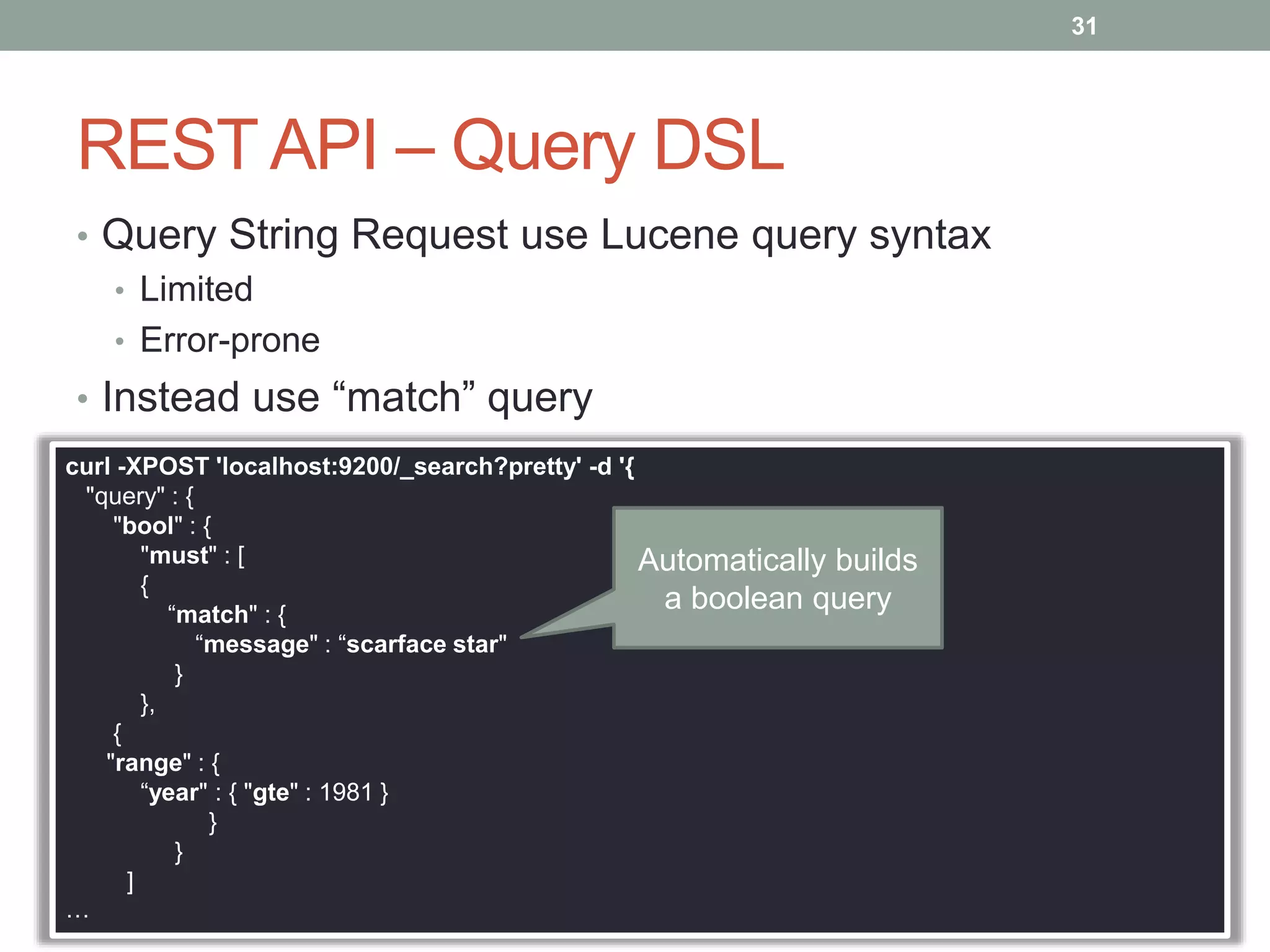 REST API – Query DSL
• Query String Request use Lucene query syntax
• Limited
• Error-prone
• Instead use “match” query
31
curl -XPOST 'localhost:9200/_search?pretty' -d '{
"query" : {
"bool" : {
"must" : [
{
“match" : {
“message" : “scarface star"
}
},
{
"range" : {
“year" : { "gte" : 1981 }
}
}
]
…
Automatically builds
a boolean query
 