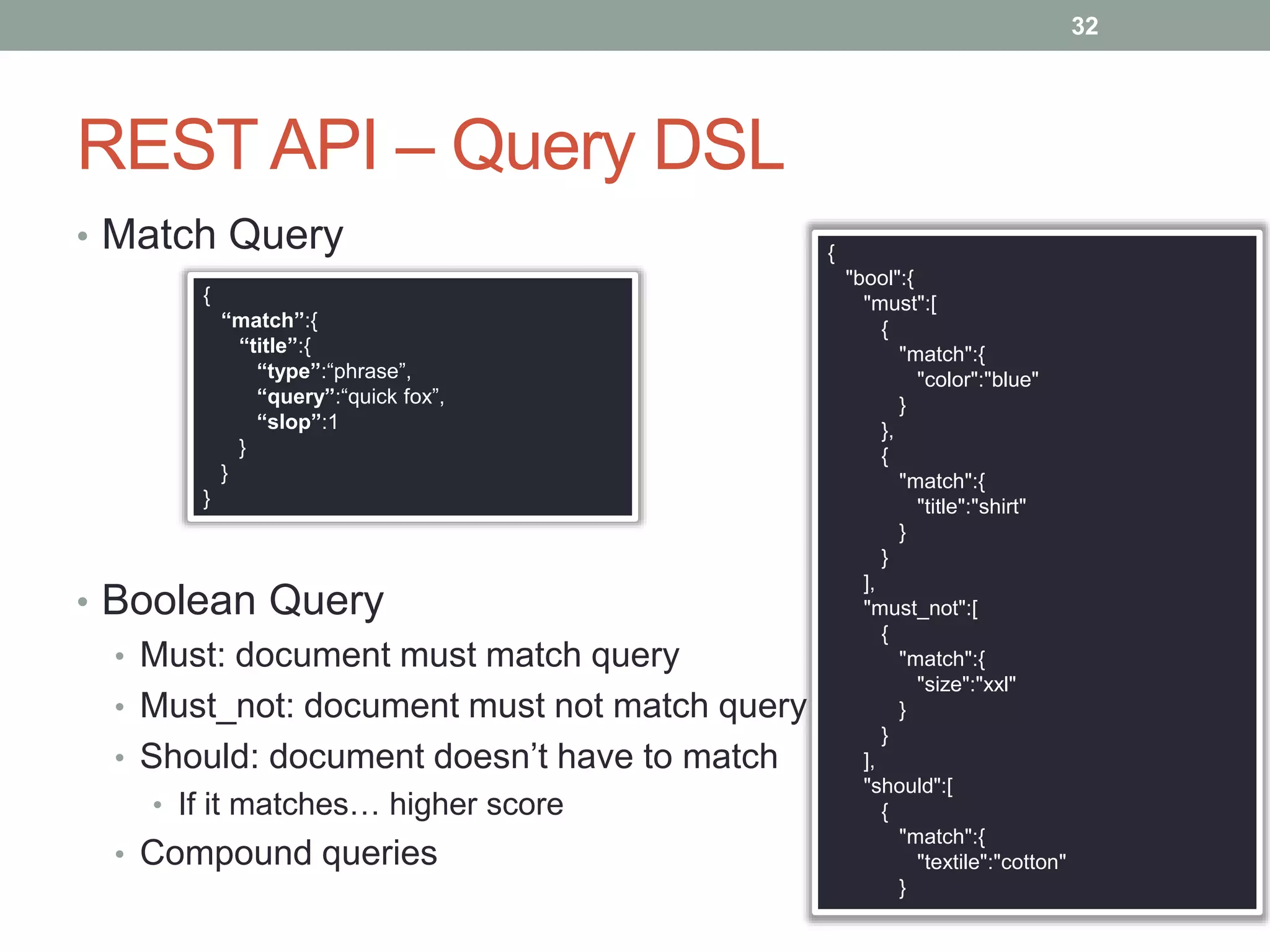 REST API – Query DSL
• Match Query
• Boolean Query
• Must: document must match query
• Must_not: document must not match query
• Should: document doesn’t have to match
• If it matches… higher score
• Compound queries
32
{
"bool":{
"must":[
{
"match":{
"color":"blue"
}
},
{
"match":{
"title":"shirt"
}
}
],
"must_not":[
{
"match":{
"size":"xxl"
}
}
],
"should":[
{
"match":{
"textile":"cotton"
}
{
“match”:{
“title”:{
“type”:“phrase”,
“query”:“quick fox”,
“slop”:1
}
}
}
 