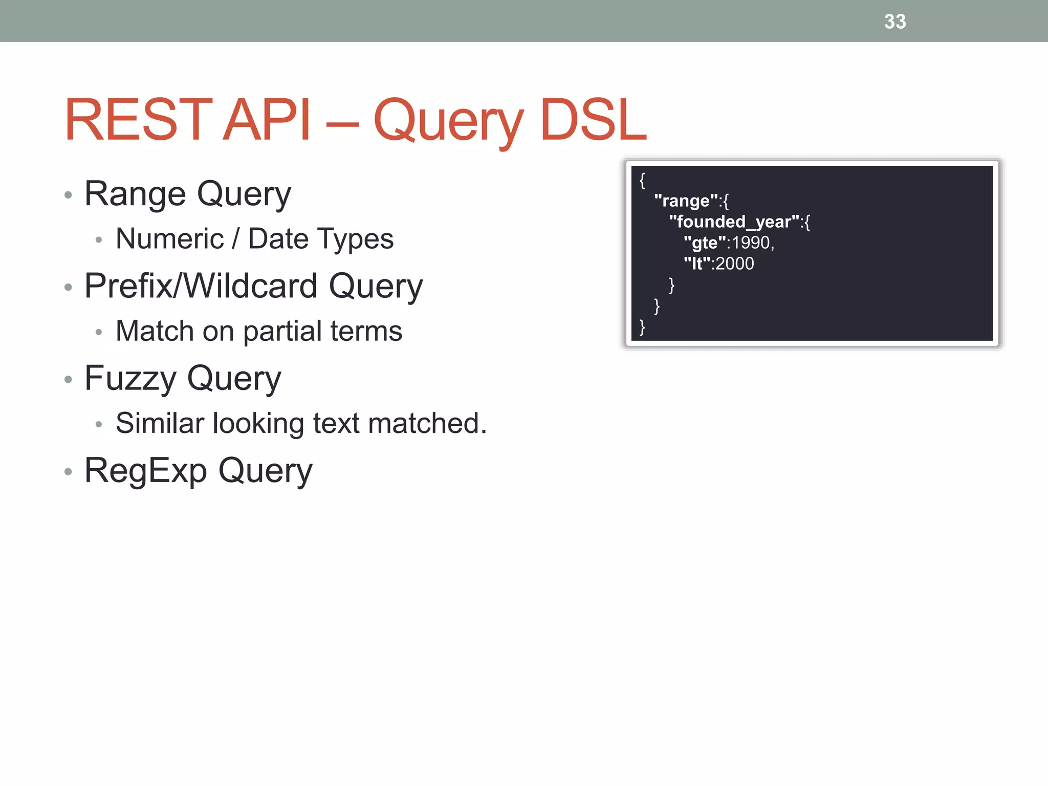 REST API – Query DSL
• Range Query
• Numeric / Date Types
• Prefix/Wildcard Query
• Match on partial terms
• Fuzzy Query
• Similar looking text matched.
• RegExp Query
33
{
"range":{
"founded_year":{
"gte":1990,
"lt":2000
}
}
}
 