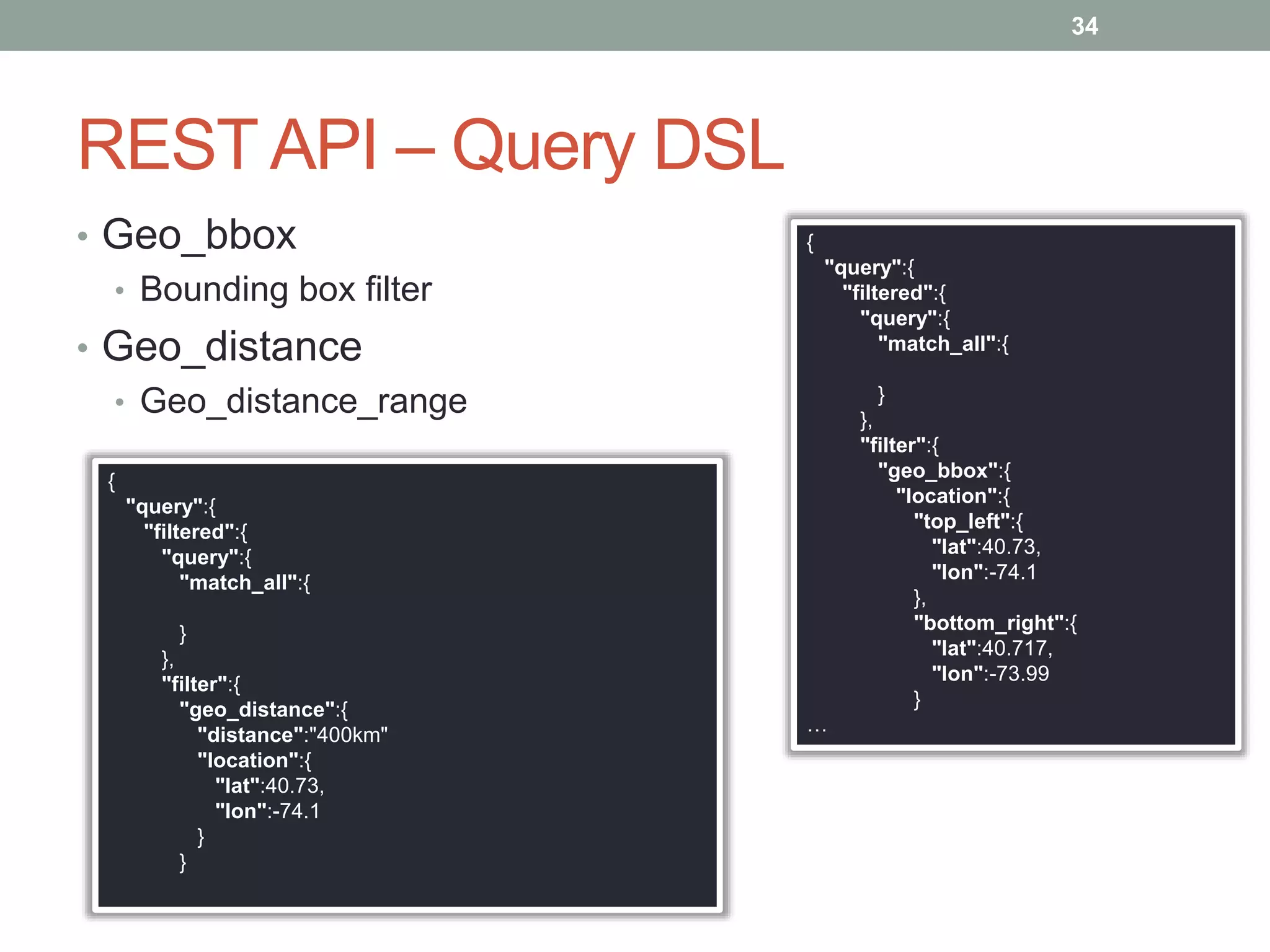REST API – Query DSL
• Geo_bbox
• Bounding box filter
• Geo_distance
• Geo_distance_range
34
{
"query":{
"filtered":{
"query":{
"match_all":{
}
},
"filter":{
"geo_bbox":{
"location":{
"top_left":{
"lat":40.73,
"lon":-74.1
},
"bottom_right":{
"lat":40.717,
"lon":-73.99
}
…
{
"query":{
"filtered":{
"query":{
"match_all":{
}
},
"filter":{
"geo_distance":{
"distance":"400km"
"location":{
"lat":40.73,
"lon":-74.1
}
}
 
