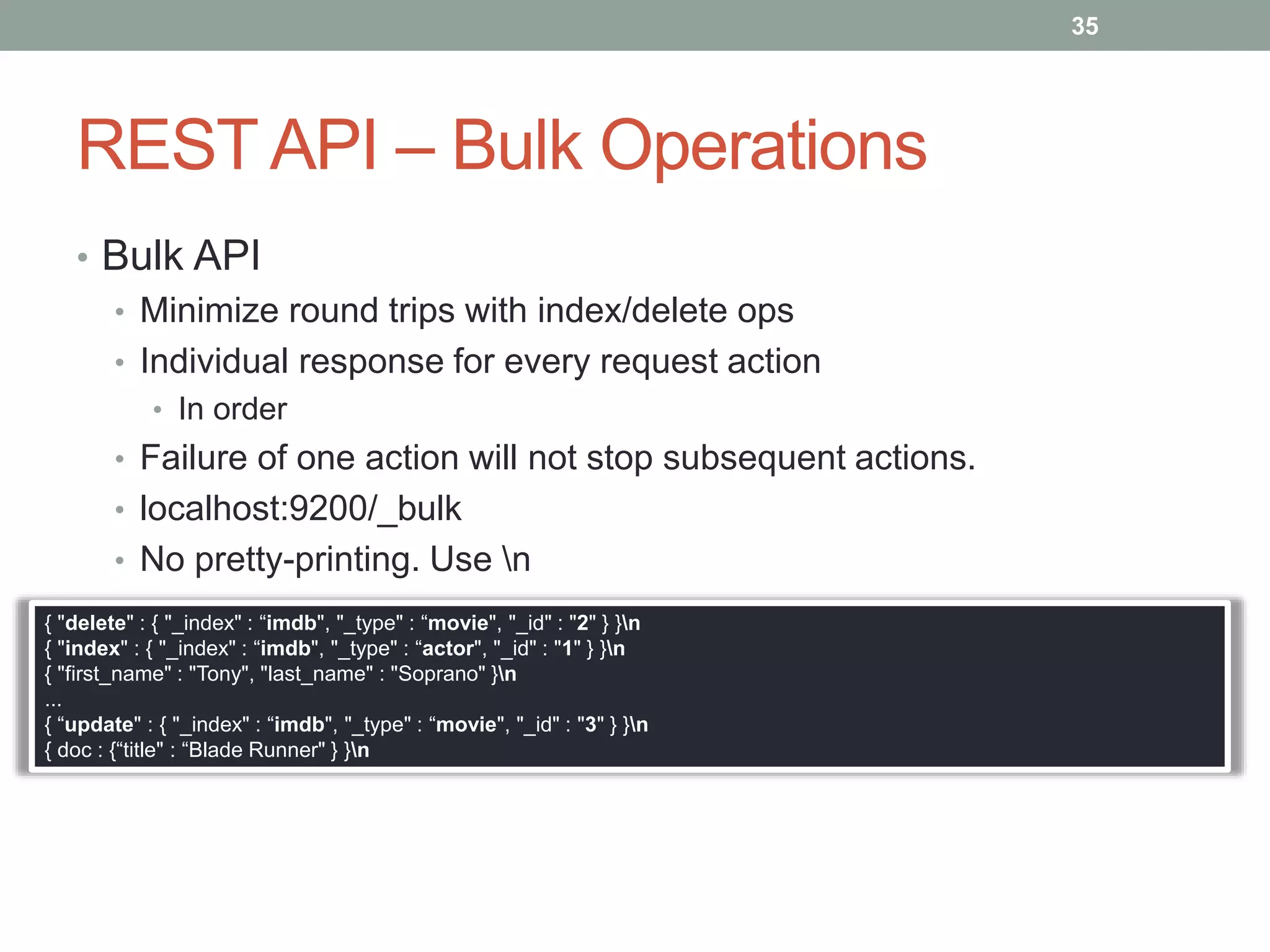 REST API – Bulk Operations
• Bulk API
• Minimize round trips with index/delete ops
• Individual response for every request action
• In order
• Failure of one action will not stop subsequent actions.
• localhost:9200/_bulk
• No pretty-printing. Use n
35
{ "delete" : { "_index" : “imdb", "_type" : “movie", "_id" : "2" } }n
{ "index" : { "_index" : “imdb", "_type" : “actor", "_id" : "1" } }n
{ "first_name" : "Tony", "last_name" : "Soprano" }n
...
{ “update" : { "_index" : “imdb", "_type" : “movie", "_id" : "3" } }n
{ doc : {“title" : “Blade Runner" } }n
 