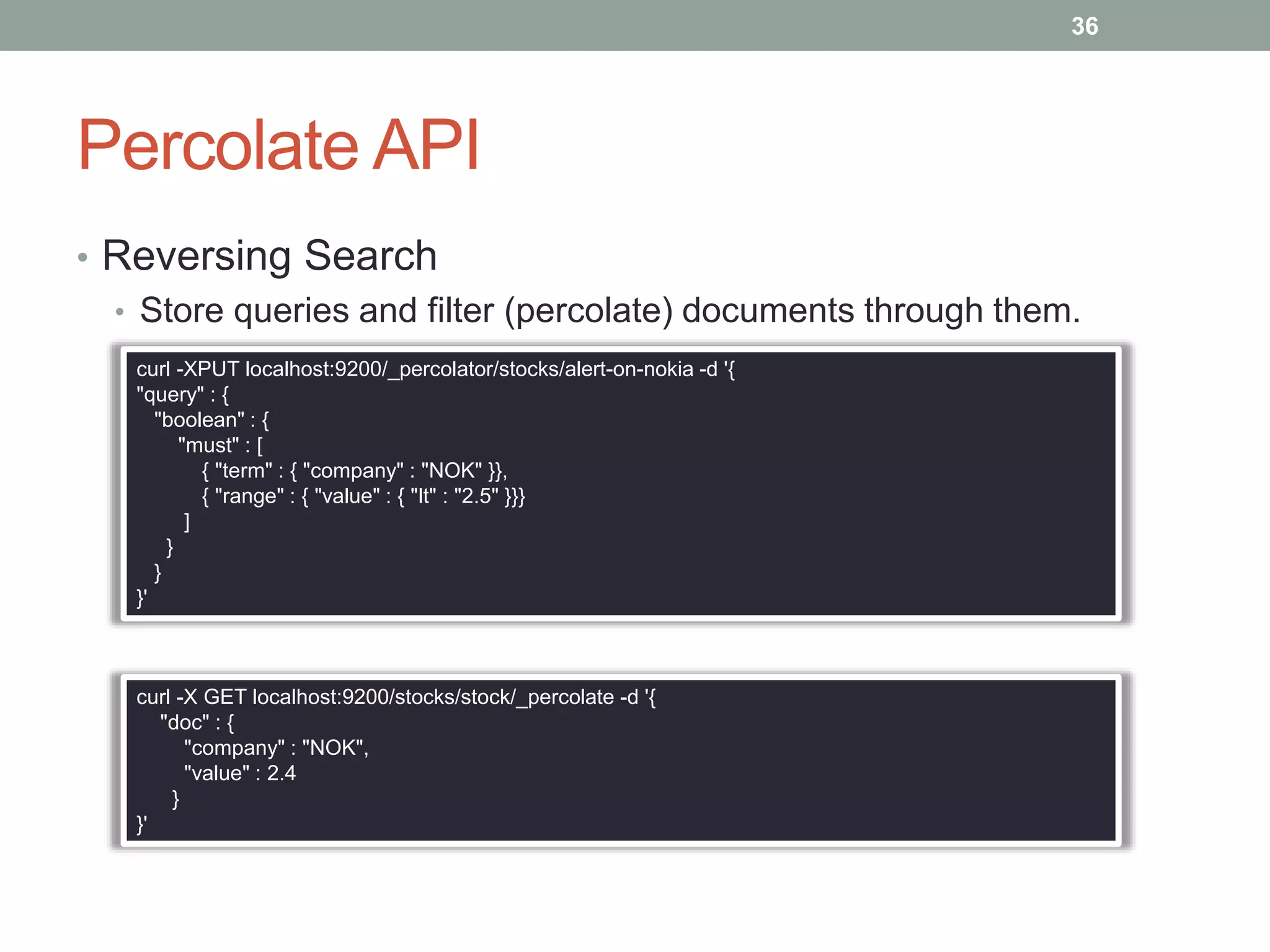 Percolate API
• Reversing Search
• Store queries and filter (percolate) documents through them.
36
curl -XPUT localhost:9200/_percolator/stocks/alert-on-nokia -d '{
"query" : {
"boolean" : {
"must" : [
{ "term" : { "company" : "NOK" }},
{ "range" : { "value" : { "lt" : "2.5" }}}
]
}
}
}'
curl -X GET localhost:9200/stocks/stock/_percolate -d '{
"doc" : {
"company" : "NOK",
"value" : 2.4
}
}'
 